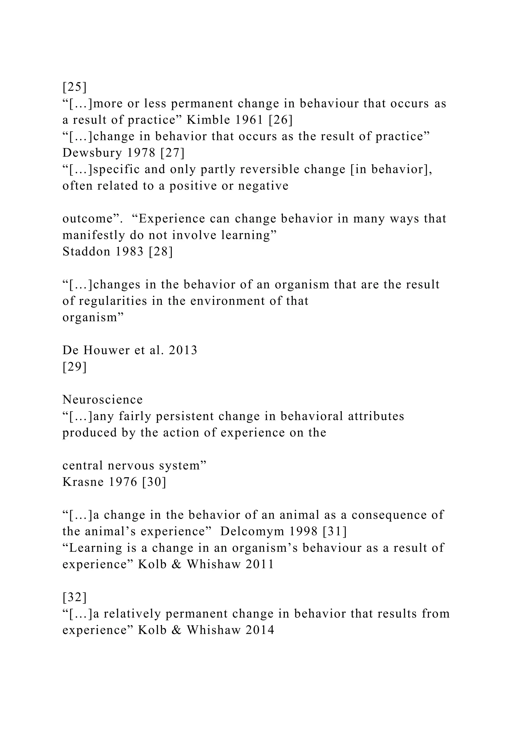 [25]
“[…]more or less permanent change in behaviour that occurs as
a result of practice” Kimble 1961 [26]
“[…]change in behavior that occurs as the result of practice”
Dewsbury 1978 [27]
“[…]specific and only partly reversible change [in behavior],
often related to a positive or negative
outcome”. “Experience can change behavior in many ways that
manifestly do not involve learning”
Staddon 1983 [28]
“[…]changes in the behavior of an organism that are the result
of regularities in the environment of that
organism”
De Houwer et al. 2013
[29]
Neuroscience
“[…]any fairly persistent change in behavioral attributes
produced by the action of experience on the
central nervous system”
Krasne 1976 [30]
“[…]a change in the behavior of an animal as a consequence of
the animal’s experience” Delcomym 1998 [31]
“Learning is a change in an organism’s behaviour as a result of
experience” Kolb & Whishaw 2011
[32]
“[…]a relatively permanent change in behavior that results from
experience” Kolb & Whishaw 2014
 