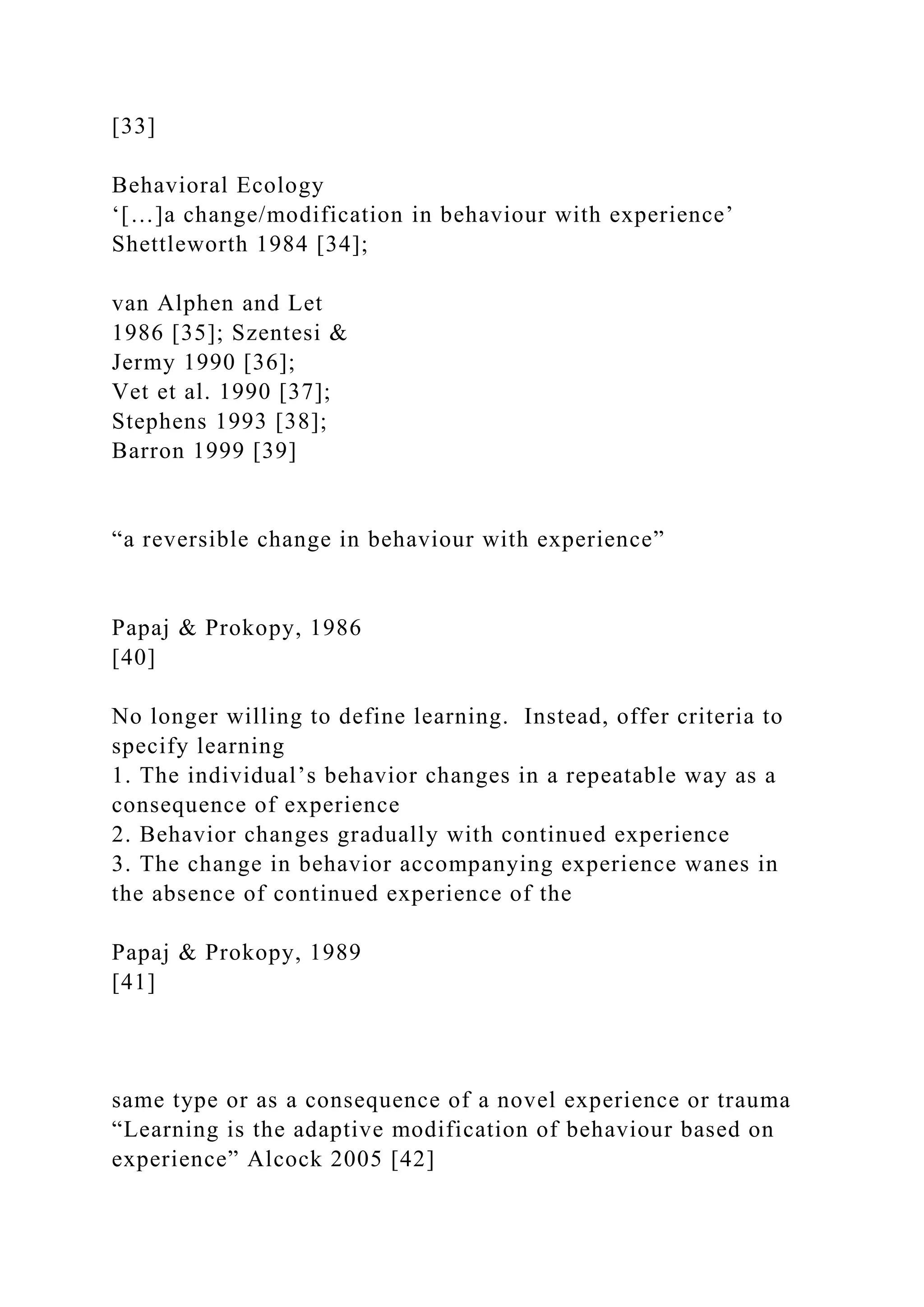 [33]
Behavioral Ecology
‘[…]a change/modification in behaviour with experience’
Shettleworth 1984 [34];
van Alphen and Let
1986 [35]; Szentesi &
Jermy 1990 [36];
Vet et al. 1990 [37];
Stephens 1993 [38];
Barron 1999 [39]
“a reversible change in behaviour with experience”
Papaj & Prokopy, 1986
[40]
No longer willing to define learning. Instead, offer criteria to
specify learning
1. The individual’s behavior changes in a repeatable way as a
consequence of experience
2. Behavior changes gradually with continued experience
3. The change in behavior accompanying experience wanes in
the absence of continued experience of the
Papaj & Prokopy, 1989
[41]
same type or as a consequence of a novel experience or trauma
“Learning is the adaptive modification of behaviour based on
experience” Alcock 2005 [42]
 
