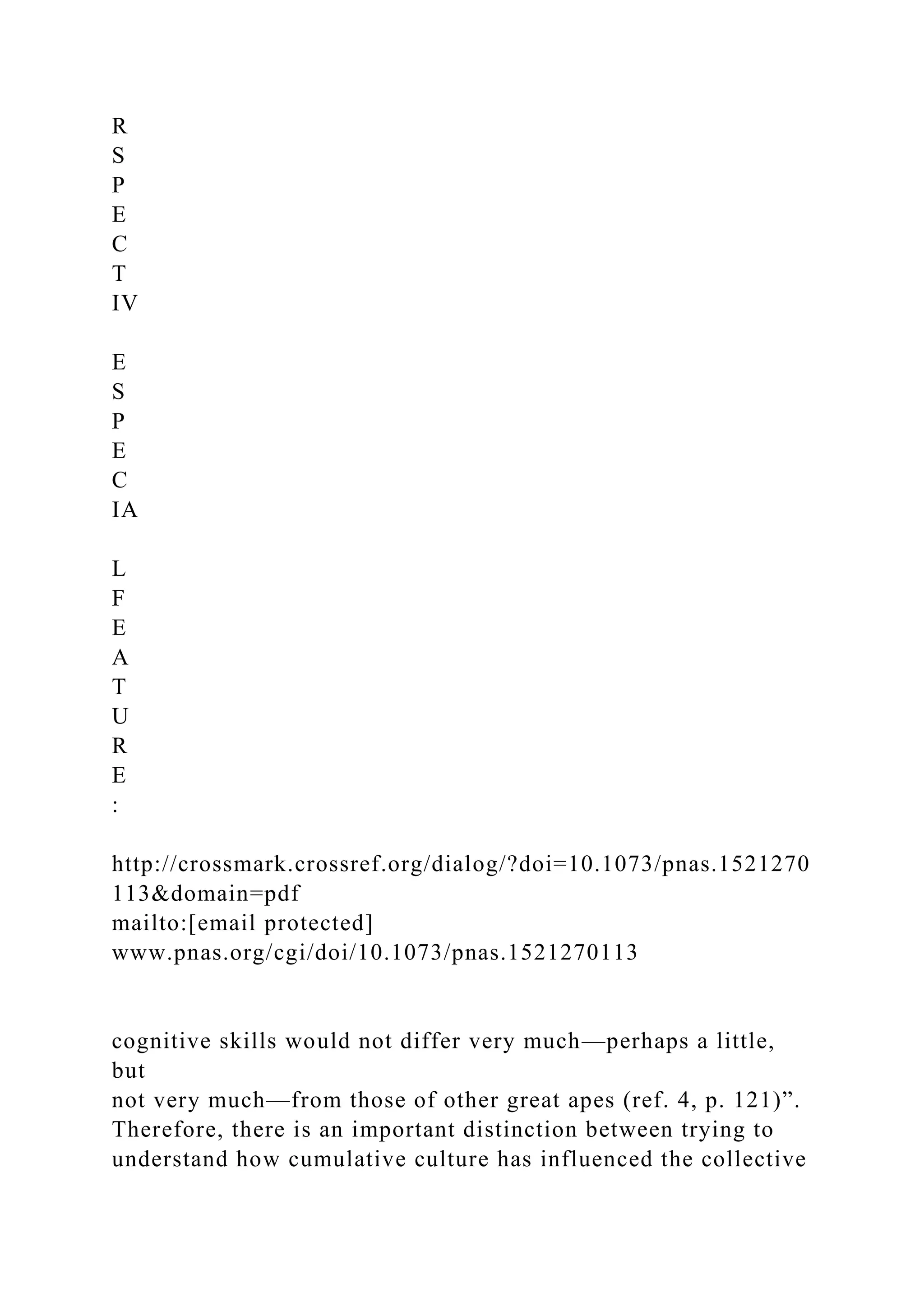 R
S
P
E
C
T
IV
E
S
P
E
C
IA
L
F
E
A
T
U
R
E
:
http://crossmark.crossref.org/dialog/?doi=10.1073/pnas.1521270
113&domain=pdf
mailto:[email protected]
www.pnas.org/cgi/doi/10.1073/pnas.1521270113
cognitive skills would not differ very much—perhaps a little,
but
not very much—from those of other great apes (ref. 4, p. 121)”.
Therefore, there is an important distinction between trying to
understand how cumulative culture has influenced the collective
 