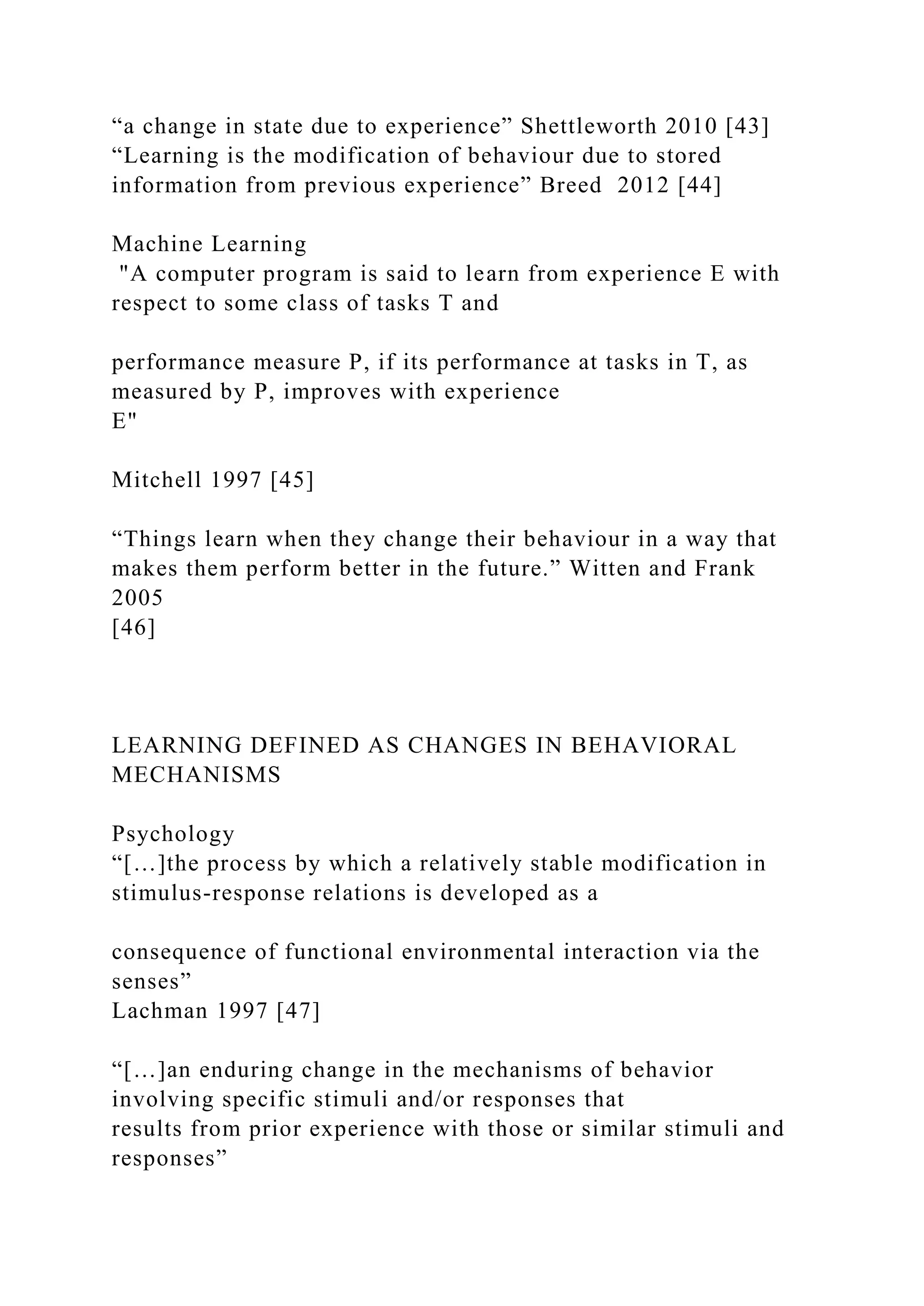 “a change in state due to experience” Shettleworth 2010 [43]
“Learning is the modification of behaviour due to stored
information from previous experience” Breed 2012 [44]
Machine Learning
"A computer program is said to learn from experience E with
respect to some class of tasks T and
performance measure P, if its performance at tasks in T, as
measured by P, improves with experience
E"
Mitchell 1997 [45]
“Things learn when they change their behaviour in a way that
makes them perform better in the future.” Witten and Frank
2005
[46]
LEARNING DEFINED AS CHANGES IN BEHAVIORAL
MECHANISMS
Psychology
“[…]the process by which a relatively stable modification in
stimulus-response relations is developed as a
consequence of functional environmental interaction via the
senses”
Lachman 1997 [47]
“[…]an enduring change in the mechanisms of behavior
involving specific stimuli and/or responses that
results from prior experience with those or similar stimuli and
responses”
 