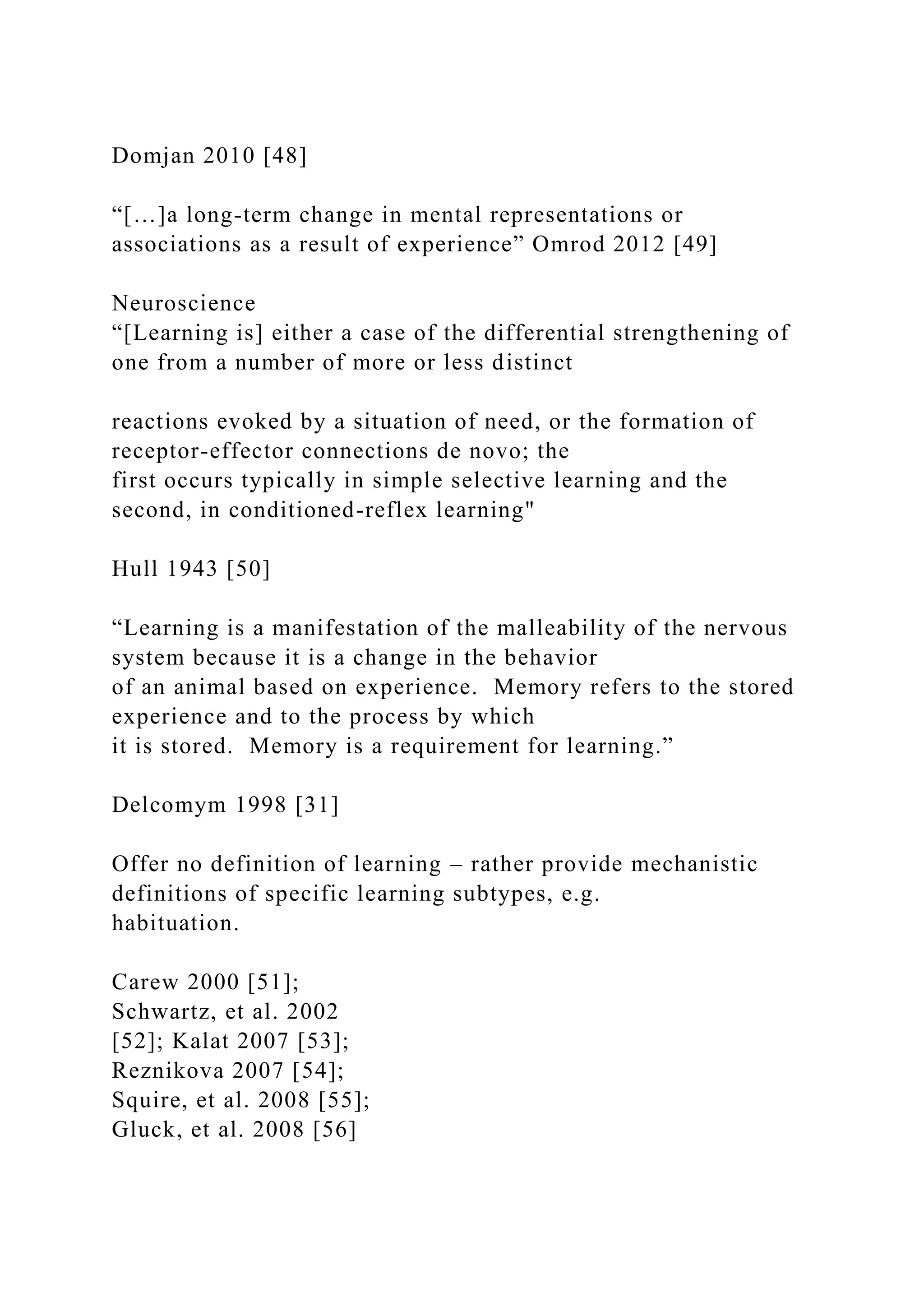 Domjan 2010 [48]
“[…]a long-term change in mental representations or
associations as a result of experience” Omrod 2012 [49]
Neuroscience
“[Learning is] either a case of the differential strengthening of
one from a number of more or less distinct
reactions evoked by a situation of need, or the formation of
receptor-effector connections de novo; the
first occurs typically in simple selective learning and the
second, in conditioned-reflex learning"
Hull 1943 [50]
“Learning is a manifestation of the malleability of the nervous
system because it is a change in the behavior
of an animal based on experience. Memory refers to the stored
experience and to the process by which
it is stored. Memory is a requirement for learning.”
Delcomym 1998 [31]
Offer no definition of learning – rather provide mechanistic
definitions of specific learning subtypes, e.g.
habituation.
Carew 2000 [51];
Schwartz, et al. 2002
[52]; Kalat 2007 [53];
Reznikova 2007 [54];
Squire, et al. 2008 [55];
Gluck, et al. 2008 [56]
 