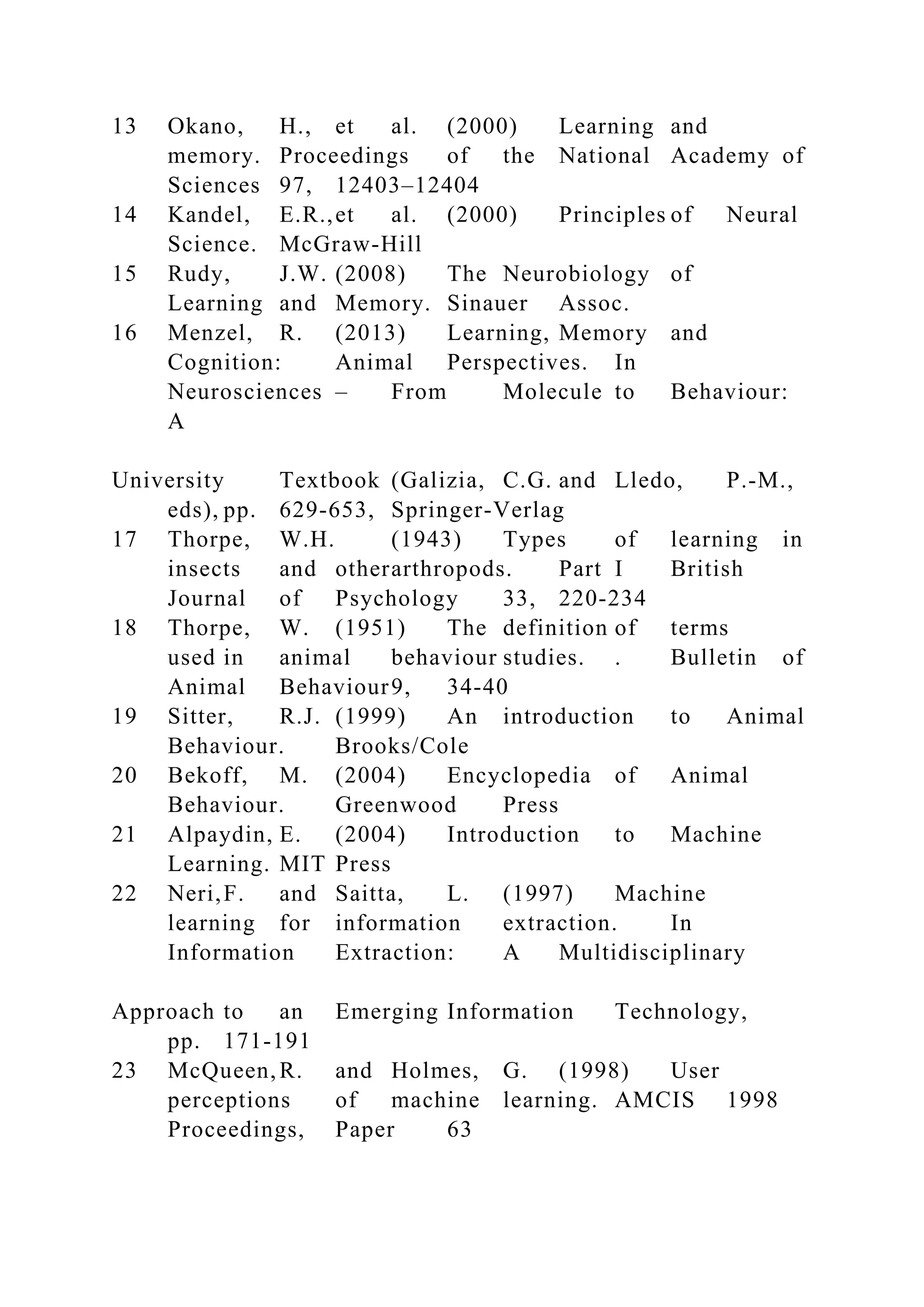 13 Okano, H., et al. (2000) Learning and
memory. Proceedings of the National Academy of
Sciences 97, 12403–12404
14 Kandel, E.R.,et al. (2000) Principles of Neural
Science. McGraw-Hill
15 Rudy, J.W. (2008) The Neurobiology of
Learning and Memory. Sinauer Assoc.
16 Menzel, R. (2013) Learning, Memory and
Cognition: Animal Perspectives. In
Neurosciences – From Molecule to Behaviour:
A
University Textbook (Galizia, C.G. and Lledo, P.-M.,
eds), pp. 629-653, Springer-Verlag
17 Thorpe, W.H. (1943) Types of learning in
insects and otherarthropods. Part I British
Journal of Psychology 33, 220-234
18 Thorpe, W. (1951) The definition of terms
used in animal behaviour studies. . Bulletin of
Animal Behaviour9, 34-40
19 Sitter, R.J. (1999) An introduction to Animal
Behaviour. Brooks/Cole
20 Bekoff, M. (2004) Encyclopedia of Animal
Behaviour. Greenwood Press
21 Alpaydin, E. (2004) Introduction to Machine
Learning. MIT Press
22 Neri,F. and Saitta, L. (1997) Machine
learning for information extraction. In
Information Extraction: A Multidisciplinary
Approach to an Emerging Information Technology,
pp. 171-191
23 McQueen,R. and Holmes, G. (1998) User
perceptions of machine learning. AMCIS 1998
Proceedings, Paper 63
 