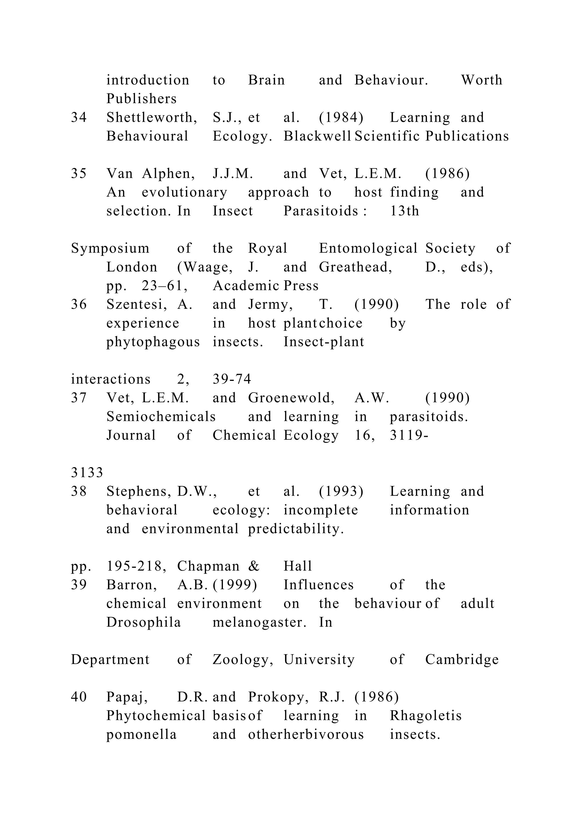 introduction to Brain and Behaviour. Worth
Publishers
34 Shettleworth, S.J., et al. (1984) Learning and
Behavioural Ecology. Blackwell Scientific Publications
35 Van Alphen, J.J.M. and Vet, L.E.M. (1986)
An evolutionary approach to host finding and
selection. In Insect Parasitoids : 13th
Symposium of the Royal Entomological Society of
London (Waage, J. and Greathead, D., eds),
pp. 23–61, Academic Press
36 Szentesi, A. and Jermy, T. (1990) The role of
experience in host plantchoice by
phytophagous insects. Insect-plant
interactions 2, 39-74
37 Vet, L.E.M. and Groenewold, A.W. (1990)
Semiochemicals and learning in parasitoids.
Journal of Chemical Ecology 16, 3119-
3133
38 Stephens, D.W., et al. (1993) Learning and
behavioral ecology: incomplete information
and environmental predictability.
pp. 195-218, Chapman & Hall
39 Barron, A.B. (1999) Influences of the
chemical environment on the behaviour of adult
Drosophila melanogaster. In
Department of Zoology, University of Cambridge
40 Papaj, D.R. and Prokopy, R.J. (1986)
Phytochemical basisof learning in Rhagoletis
pomonella and otherherbivorous insects.
 