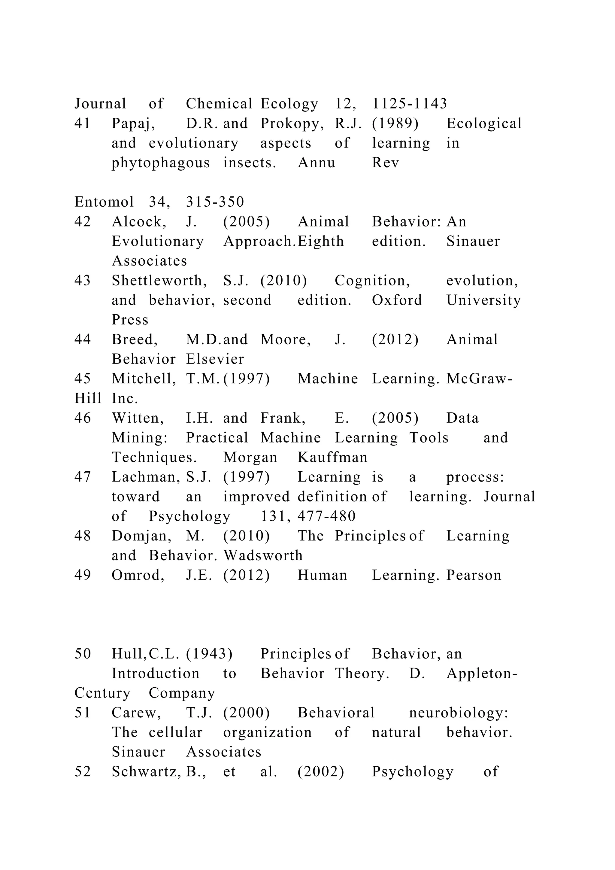 Journal of Chemical Ecology 12, 1125-1143
41 Papaj, D.R. and Prokopy, R.J. (1989) Ecological
and evolutionary aspects of learning in
phytophagous insects. Annu Rev
Entomol 34, 315-350
42 Alcock, J. (2005) Animal Behavior: An
Evolutionary Approach.Eighth edition. Sinauer
Associates
43 Shettleworth, S.J. (2010) Cognition, evolution,
and behavior, second edition. Oxford University
Press
44 Breed, M.D.and Moore, J. (2012) Animal
Behavior Elsevier
45 Mitchell, T.M. (1997) Machine Learning. McGraw-
Hill Inc.
46 Witten, I.H. and Frank, E. (2005) Data
Mining: Practical Machine Learning Tools and
Techniques. Morgan Kauffman
47 Lachman, S.J. (1997) Learning is a process:
toward an improved definition of learning. Journal
of Psychology 131, 477-480
48 Domjan, M. (2010) The Principles of Learning
and Behavior. Wadsworth
49 Omrod, J.E. (2012) Human Learning. Pearson
50 Hull,C.L. (1943) Principles of Behavior, an
Introduction to Behavior Theory. D. Appleton-
Century Company
51 Carew, T.J. (2000) Behavioral neurobiology:
The cellular organization of natural behavior.
Sinauer Associates
52 Schwartz, B., et al. (2002) Psychology of
 