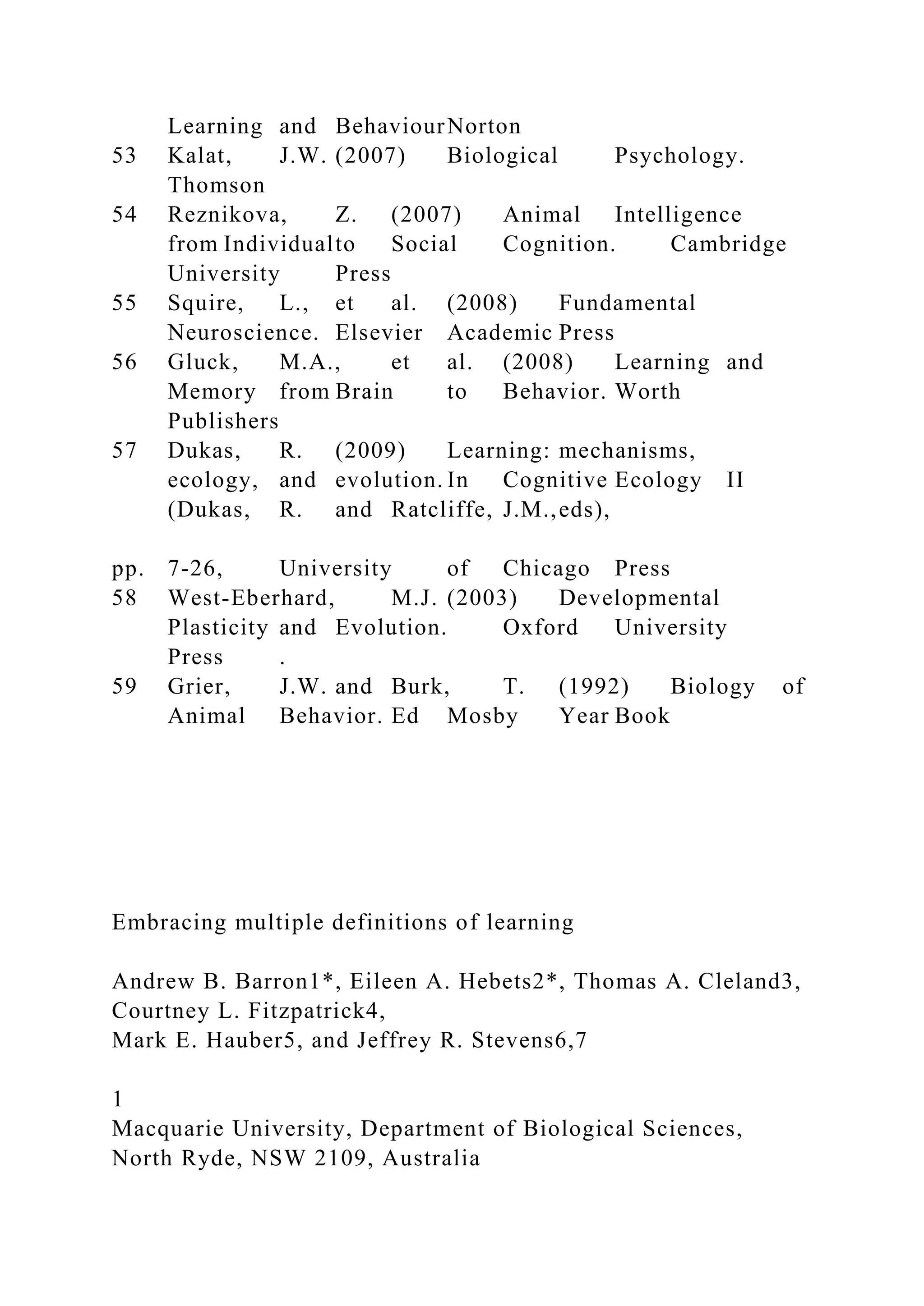 Learning and BehaviourNorton
53 Kalat, J.W. (2007) Biological Psychology.
Thomson
54 Reznikova, Z. (2007) Animal Intelligence
from Individualto Social Cognition. Cambridge
University Press
55 Squire, L., et al. (2008) Fundamental
Neuroscience. Elsevier Academic Press
56 Gluck, M.A., et al. (2008) Learning and
Memory from Brain to Behavior. Worth
Publishers
57 Dukas, R. (2009) Learning: mechanisms,
ecology, and evolution. In Cognitive Ecology II
(Dukas, R. and Ratcliffe, J.M.,eds),
pp. 7-26, University of Chicago Press
58 West-Eberhard, M.J. (2003) Developmental
Plasticity and Evolution. Oxford University
Press .
59 Grier, J.W. and Burk, T. (1992) Biology of
Animal Behavior. Ed Mosby Year Book
Embracing multiple definitions of learning
Andrew B. Barron1*, Eileen A. Hebets2*, Thomas A. Cleland3,
Courtney L. Fitzpatrick4,
Mark E. Hauber5, and Jeffrey R. Stevens6,7
1
Macquarie University, Department of Biological Sciences,
North Ryde, NSW 2109, Australia
 