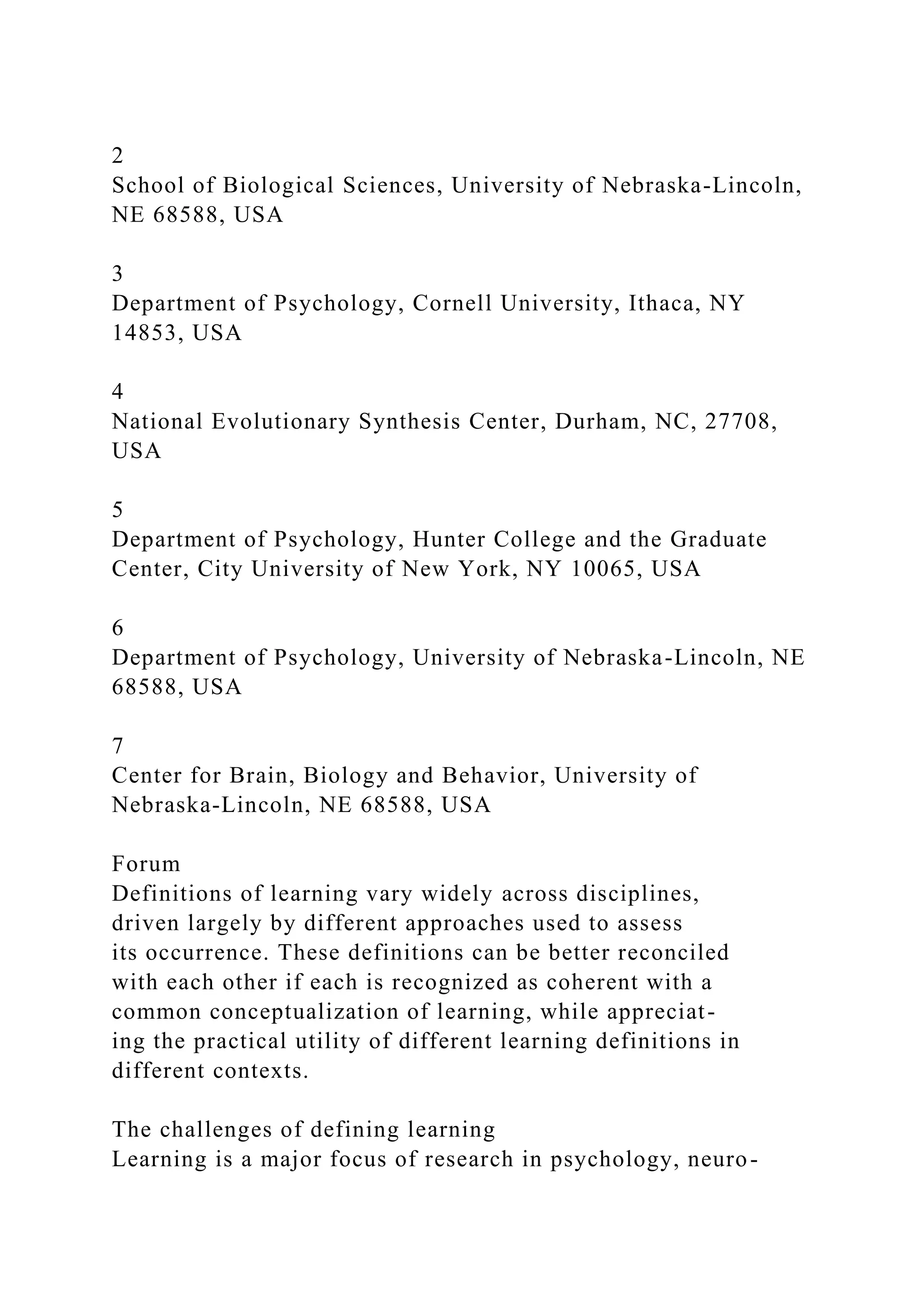 2
School of Biological Sciences, University of Nebraska-Lincoln,
NE 68588, USA
3
Department of Psychology, Cornell University, Ithaca, NY
14853, USA
4
National Evolutionary Synthesis Center, Durham, NC, 27708,
USA
5
Department of Psychology, Hunter College and the Graduate
Center, City University of New York, NY 10065, USA
6
Department of Psychology, University of Nebraska-Lincoln, NE
68588, USA
7
Center for Brain, Biology and Behavior, University of
Nebraska-Lincoln, NE 68588, USA
Forum
Definitions of learning vary widely across disciplines,
driven largely by different approaches used to assess
its occurrence. These definitions can be better reconciled
with each other if each is recognized as coherent with a
common conceptualization of learning, while appreciat-
ing the practical utility of different learning definitions in
different contexts.
The challenges of defining learning
Learning is a major focus of research in psychology, neuro-
 