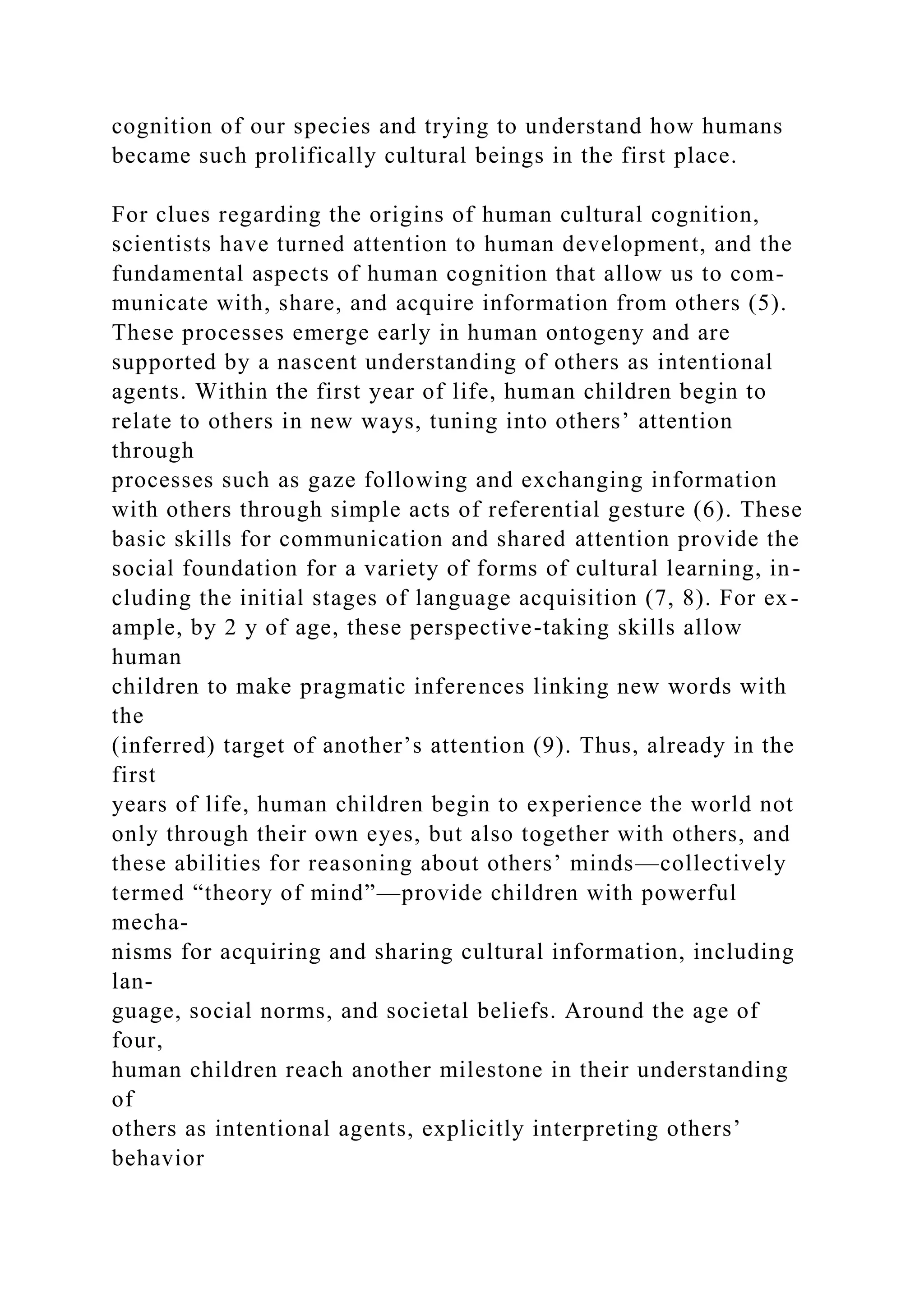 cognition of our species and trying to understand how humans
became such prolifically cultural beings in the first place.
For clues regarding the origins of human cultural cognition,
scientists have turned attention to human development, and the
fundamental aspects of human cognition that allow us to com-
municate with, share, and acquire information from others (5).
These processes emerge early in human ontogeny and are
supported by a nascent understanding of others as intentional
agents. Within the first year of life, human children begin to
relate to others in new ways, tuning into others’ attention
through
processes such as gaze following and exchanging information
with others through simple acts of referential gesture (6). These
basic skills for communication and shared attention provide the
social foundation for a variety of forms of cultural learning, in-
cluding the initial stages of language acquisition (7, 8). For ex-
ample, by 2 y of age, these perspective-taking skills allow
human
children to make pragmatic inferences linking new words with
the
(inferred) target of another’s attention (9). Thus, already in the
first
years of life, human children begin to experience the world not
only through their own eyes, but also together with others, and
these abilities for reasoning about others’ minds—collectively
termed “theory of mind”—provide children with powerful
mecha-
nisms for acquiring and sharing cultural information, including
lan-
guage, social norms, and societal beliefs. Around the age of
four,
human children reach another milestone in their understanding
of
others as intentional agents, explicitly interpreting others’
behavior
 