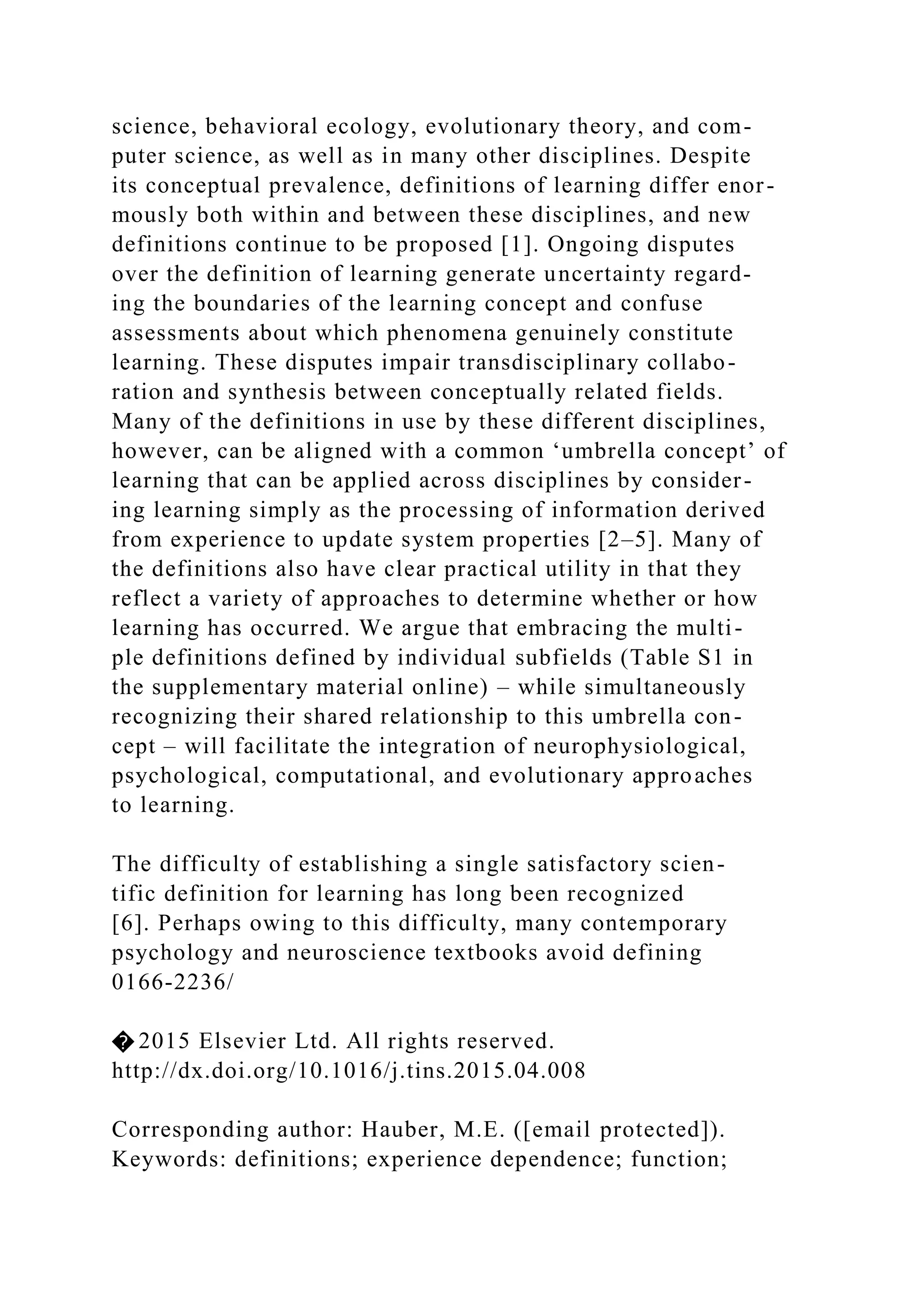 science, behavioral ecology, evolutionary theory, and com-
puter science, as well as in many other disciplines. Despite
its conceptual prevalence, definitions of learning differ enor-
mously both within and between these disciplines, and new
definitions continue to be proposed [1]. Ongoing disputes
over the definition of learning generate uncertainty regard-
ing the boundaries of the learning concept and confuse
assessments about which phenomena genuinely constitute
learning. These disputes impair transdisciplinary collabo-
ration and synthesis between conceptually related fields.
Many of the definitions in use by these different disciplines,
however, can be aligned with a common ‘umbrella concept’ of
learning that can be applied across disciplines by consider-
ing learning simply as the processing of information derived
from experience to update system properties [2–5]. Many of
the definitions also have clear practical utility in that they
reflect a variety of approaches to determine whether or how
learning has occurred. We argue that embracing the multi-
ple definitions defined by individual subfields (Table S1 in
the supplementary material online) – while simultaneously
recognizing their shared relationship to this umbrella con-
cept – will facilitate the integration of neurophysiological,
psychological, computational, and evolutionary approaches
to learning.
The difficulty of establishing a single satisfactory scien-
tific definition for learning has long been recognized
[6]. Perhaps owing to this difficulty, many contemporary
psychology and neuroscience textbooks avoid defining
0166-2236/
� 2015 Elsevier Ltd. All rights reserved.
http://dx.doi.org/10.1016/j.tins.2015.04.008
Corresponding author: Hauber, M.E. ([email protected]).
Keywords: definitions; experience dependence; function;
 