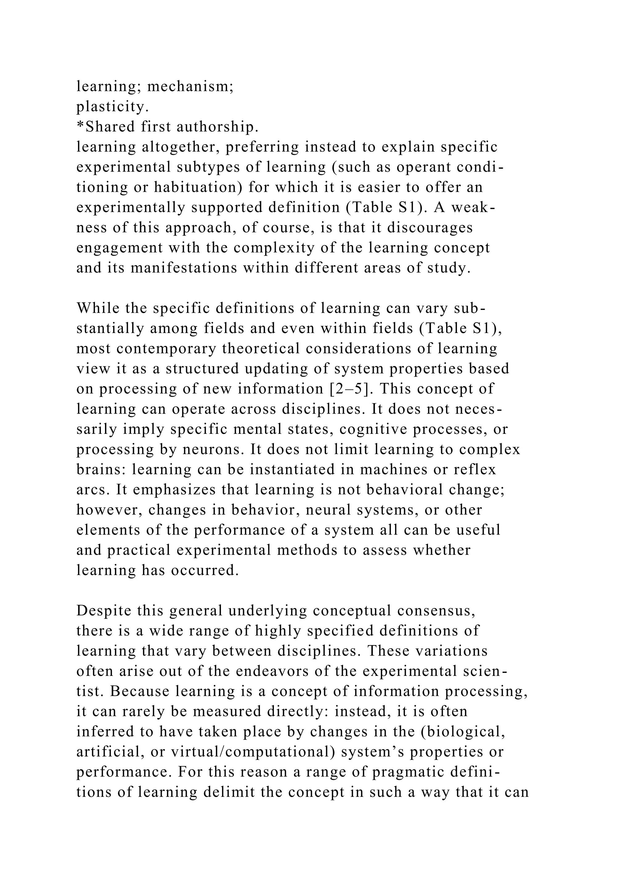 learning; mechanism;
plasticity.
*Shared first authorship.
learning altogether, preferring instead to explain specific
experimental subtypes of learning (such as operant condi-
tioning or habituation) for which it is easier to offer an
experimentally supported definition (Table S1). A weak-
ness of this approach, of course, is that it discourages
engagement with the complexity of the learning concept
and its manifestations within different areas of study.
While the specific definitions of learning can vary sub-
stantially among fields and even within fields (Table S1),
most contemporary theoretical considerations of learning
view it as a structured updating of system properties based
on processing of new information [2–5]. This concept of
learning can operate across disciplines. It does not neces-
sarily imply specific mental states, cognitive processes, or
processing by neurons. It does not limit learning to complex
brains: learning can be instantiated in machines or reflex
arcs. It emphasizes that learning is not behavioral change;
however, changes in behavior, neural systems, or other
elements of the performance of a system all can be useful
and practical experimental methods to assess whether
learning has occurred.
Despite this general underlying conceptual consensus,
there is a wide range of highly specified definitions of
learning that vary between disciplines. These variations
often arise out of the endeavors of the experimental scien-
tist. Because learning is a concept of information processing,
it can rarely be measured directly: instead, it is often
inferred to have taken place by changes in the (biological,
artificial, or virtual/computational) system’s properties or
performance. For this reason a range of pragmatic defini-
tions of learning delimit the concept in such a way that it can
 