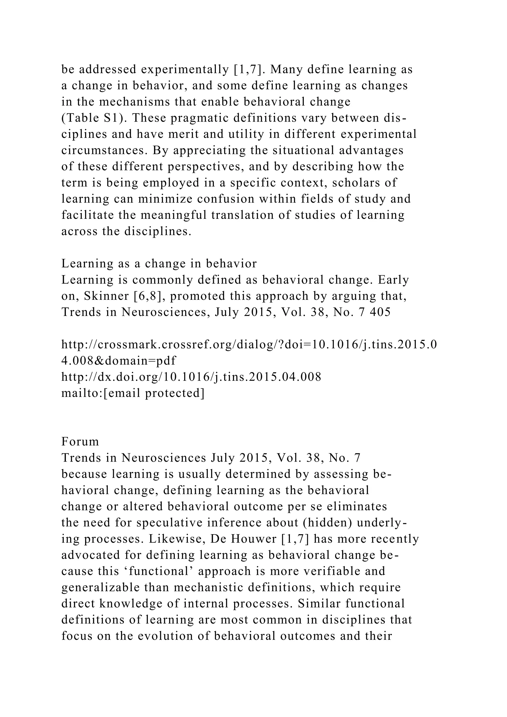 be addressed experimentally [1,7]. Many define learning as
a change in behavior, and some define learning as changes
in the mechanisms that enable behavioral change
(Table S1). These pragmatic definitions vary between dis-
ciplines and have merit and utility in different experimental
circumstances. By appreciating the situational advantages
of these different perspectives, and by describing how the
term is being employed in a specific context, scholars of
learning can minimize confusion within fields of study and
facilitate the meaningful translation of studies of learning
across the disciplines.
Learning as a change in behavior
Learning is commonly defined as behavioral change. Early
on, Skinner [6,8], promoted this approach by arguing that,
Trends in Neurosciences, July 2015, Vol. 38, No. 7 405
http://crossmark.crossref.org/dialog/?doi=10.1016/j.tins.2015.0
4.008&domain=pdf
http://dx.doi.org/10.1016/j.tins.2015.04.008
mailto:[email protected]
Forum
Trends in Neurosciences July 2015, Vol. 38, No. 7
because learning is usually determined by assessing be-
havioral change, defining learning as the behavioral
change or altered behavioral outcome per se eliminates
the need for speculative inference about (hidden) underly-
ing processes. Likewise, De Houwer [1,7] has more recently
advocated for defining learning as behavioral change be-
cause this ‘functional’ approach is more verifiable and
generalizable than mechanistic definitions, which require
direct knowledge of internal processes. Similar functional
definitions of learning are most common in disciplines that
focus on the evolution of behavioral outcomes and their
 