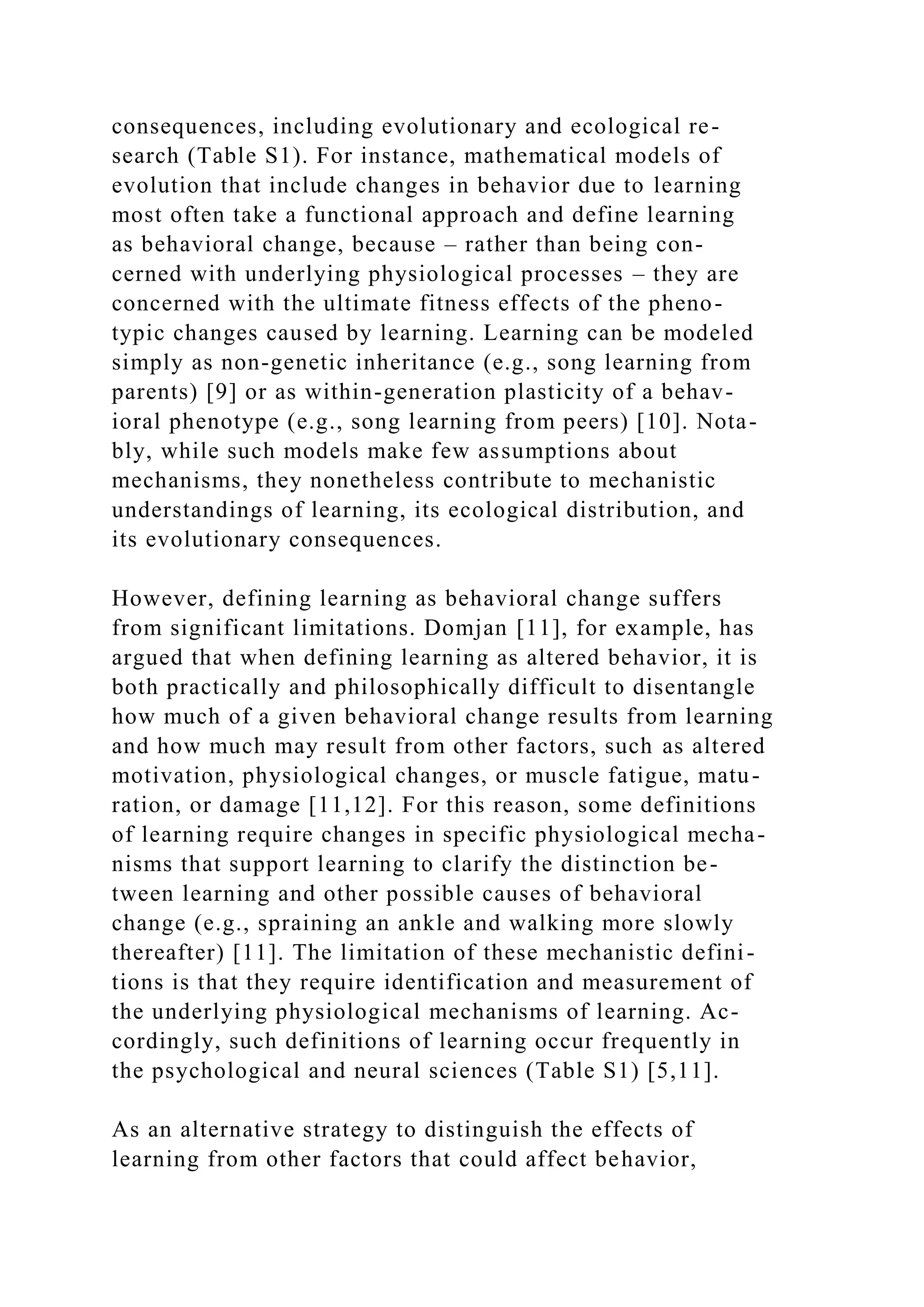 consequences, including evolutionary and ecological re-
search (Table S1). For instance, mathematical models of
evolution that include changes in behavior due to learning
most often take a functional approach and define learning
as behavioral change, because – rather than being con-
cerned with underlying physiological processes – they are
concerned with the ultimate fitness effects of the pheno-
typic changes caused by learning. Learning can be modeled
simply as non-genetic inheritance (e.g., song learning from
parents) [9] or as within-generation plasticity of a behav-
ioral phenotype (e.g., song learning from peers) [10]. Nota-
bly, while such models make few assumptions about
mechanisms, they nonetheless contribute to mechanistic
understandings of learning, its ecological distribution, and
its evolutionary consequences.
However, defining learning as behavioral change suffers
from significant limitations. Domjan [11], for example, has
argued that when defining learning as altered behavior, it is
both practically and philosophically difficult to disentangle
how much of a given behavioral change results from learning
and how much may result from other factors, such as altered
motivation, physiological changes, or muscle fatigue, matu-
ration, or damage [11,12]. For this reason, some definitions
of learning require changes in specific physiological mecha-
nisms that support learning to clarify the distinction be-
tween learning and other possible causes of behavioral
change (e.g., spraining an ankle and walking more slowly
thereafter) [11]. The limitation of these mechanistic defini-
tions is that they require identification and measurement of
the underlying physiological mechanisms of learning. Ac-
cordingly, such definitions of learning occur frequently in
the psychological and neural sciences (Table S1) [5,11].
As an alternative strategy to distinguish the effects of
learning from other factors that could affect behavior,
 