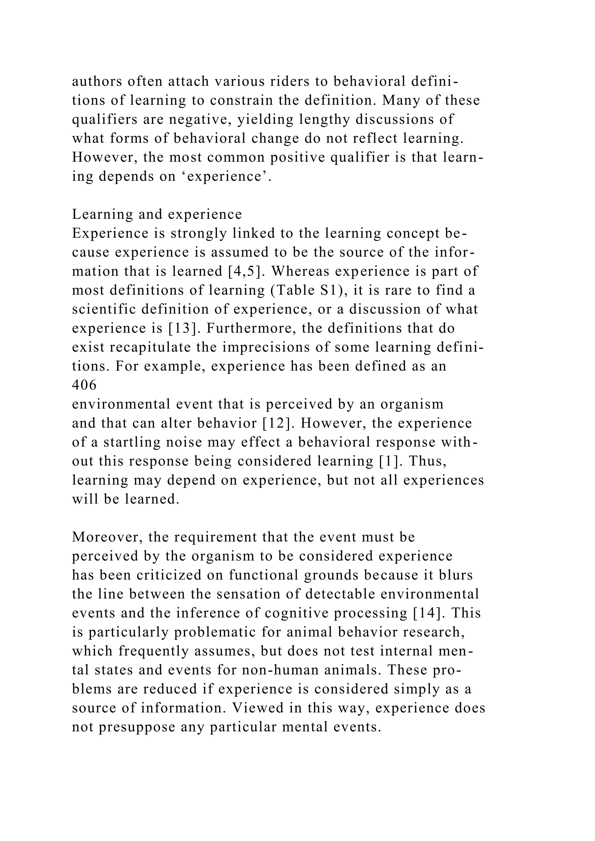 authors often attach various riders to behavioral defini-
tions of learning to constrain the definition. Many of these
qualifiers are negative, yielding lengthy discussions of
what forms of behavioral change do not reflect learning.
However, the most common positive qualifier is that learn-
ing depends on ‘experience’.
Learning and experience
Experience is strongly linked to the learning concept be-
cause experience is assumed to be the source of the infor-
mation that is learned [4,5]. Whereas experience is part of
most definitions of learning (Table S1), it is rare to find a
scientific definition of experience, or a discussion of what
experience is [13]. Furthermore, the definitions that do
exist recapitulate the imprecisions of some learning defini-
tions. For example, experience has been defined as an
406
environmental event that is perceived by an organism
and that can alter behavior [12]. However, the experience
of a startling noise may effect a behavioral response with-
out this response being considered learning [1]. Thus,
learning may depend on experience, but not all experiences
will be learned.
Moreover, the requirement that the event must be
perceived by the organism to be considered experience
has been criticized on functional grounds because it blurs
the line between the sensation of detectable environmental
events and the inference of cognitive processing [14]. This
is particularly problematic for animal behavior research,
which frequently assumes, but does not test internal men-
tal states and events for non-human animals. These pro-
blems are reduced if experience is considered simply as a
source of information. Viewed in this way, experience does
not presuppose any particular mental events.
 