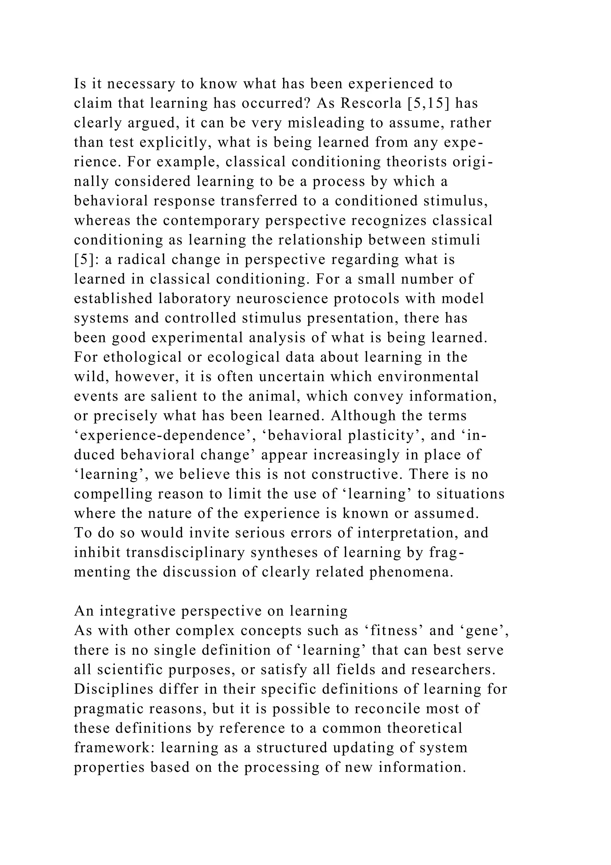 Is it necessary to know what has been experienced to
claim that learning has occurred? As Rescorla [5,15] has
clearly argued, it can be very misleading to assume, rather
than test explicitly, what is being learned from any expe-
rience. For example, classical conditioning theorists origi-
nally considered learning to be a process by which a
behavioral response transferred to a conditioned stimulus,
whereas the contemporary perspective recognizes classical
conditioning as learning the relationship between stimuli
[5]: a radical change in perspective regarding what is
learned in classical conditioning. For a small number of
established laboratory neuroscience protocols with model
systems and controlled stimulus presentation, there has
been good experimental analysis of what is being learned.
For ethological or ecological data about learning in the
wild, however, it is often uncertain which environmental
events are salient to the animal, which convey information,
or precisely what has been learned. Although the terms
‘experience-dependence’, ‘behavioral plasticity’, and ‘in-
duced behavioral change’ appear increasingly in place of
‘learning’, we believe this is not constructive. There is no
compelling reason to limit the use of ‘learning’ to situations
where the nature of the experience is known or assumed.
To do so would invite serious errors of interpretation, and
inhibit transdisciplinary syntheses of learning by frag-
menting the discussion of clearly related phenomena.
An integrative perspective on learning
As with other complex concepts such as ‘fitness’ and ‘gene’,
there is no single definition of ‘learning’ that can best serve
all scientific purposes, or satisfy all fields and researchers.
Disciplines differ in their specific definitions of learning for
pragmatic reasons, but it is possible to reconcile most of
these definitions by reference to a common theoretical
framework: learning as a structured updating of system
properties based on the processing of new information.
 