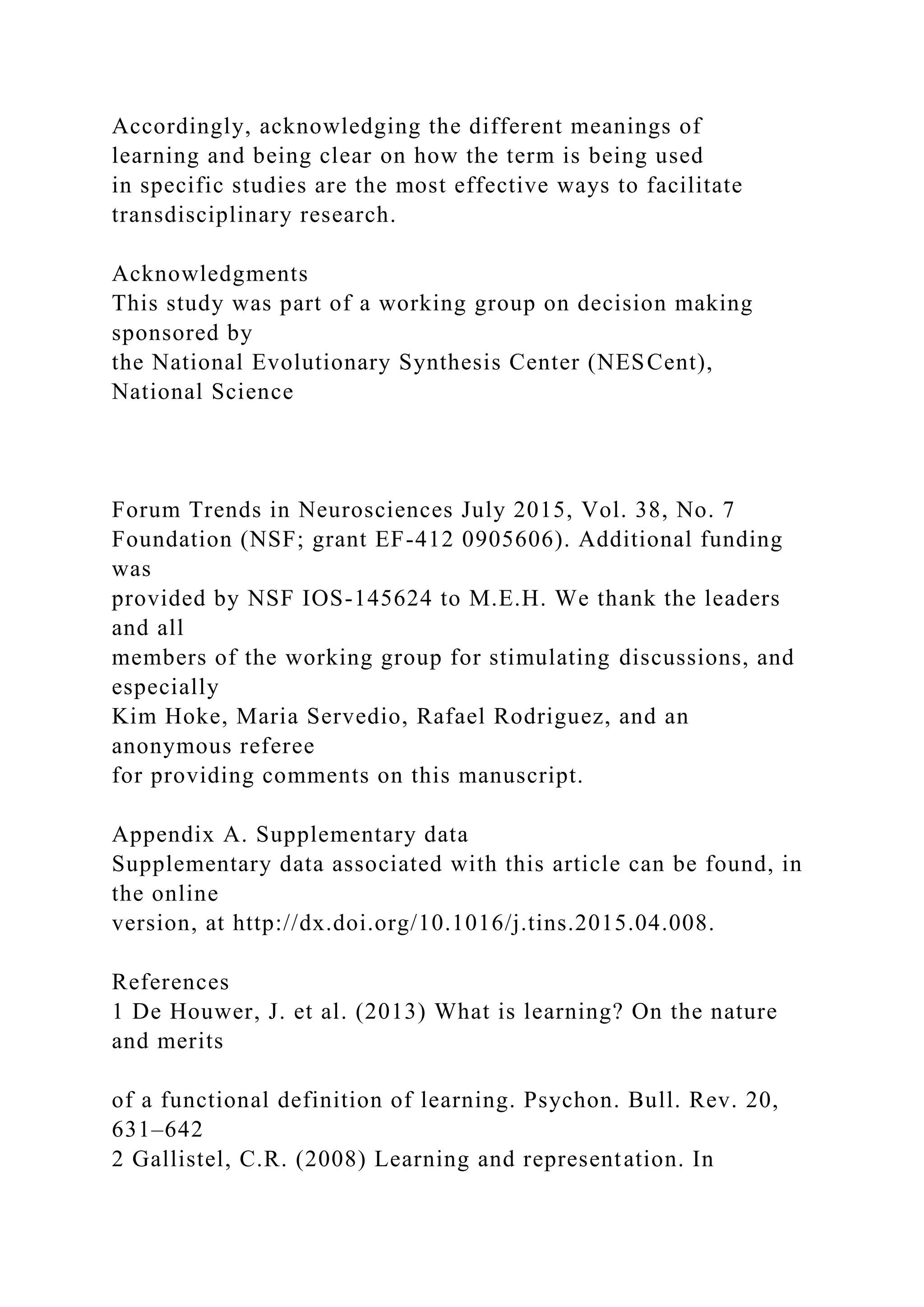 Accordingly, acknowledging the different meanings of
learning and being clear on how the term is being used
in specific studies are the most effective ways to facilitate
transdisciplinary research.
Acknowledgments
This study was part of a working group on decision making
sponsored by
the National Evolutionary Synthesis Center (NESCent),
National Science
Forum Trends in Neurosciences July 2015, Vol. 38, No. 7
Foundation (NSF; grant EF-412 0905606). Additional funding
was
provided by NSF IOS-145624 to M.E.H. We thank the leaders
and all
members of the working group for stimulating discussions, and
especially
Kim Hoke, Maria Servedio, Rafael Rodriguez, and an
anonymous referee
for providing comments on this manuscript.
Appendix A. Supplementary data
Supplementary data associated with this article can be found, in
the online
version, at http://dx.doi.org/10.1016/j.tins.2015.04.008.
References
1 De Houwer, J. et al. (2013) What is learning? On the nature
and merits
of a functional definition of learning. Psychon. Bull. Rev. 20,
631–642
2 Gallistel, C.R. (2008) Learning and representation. In
 