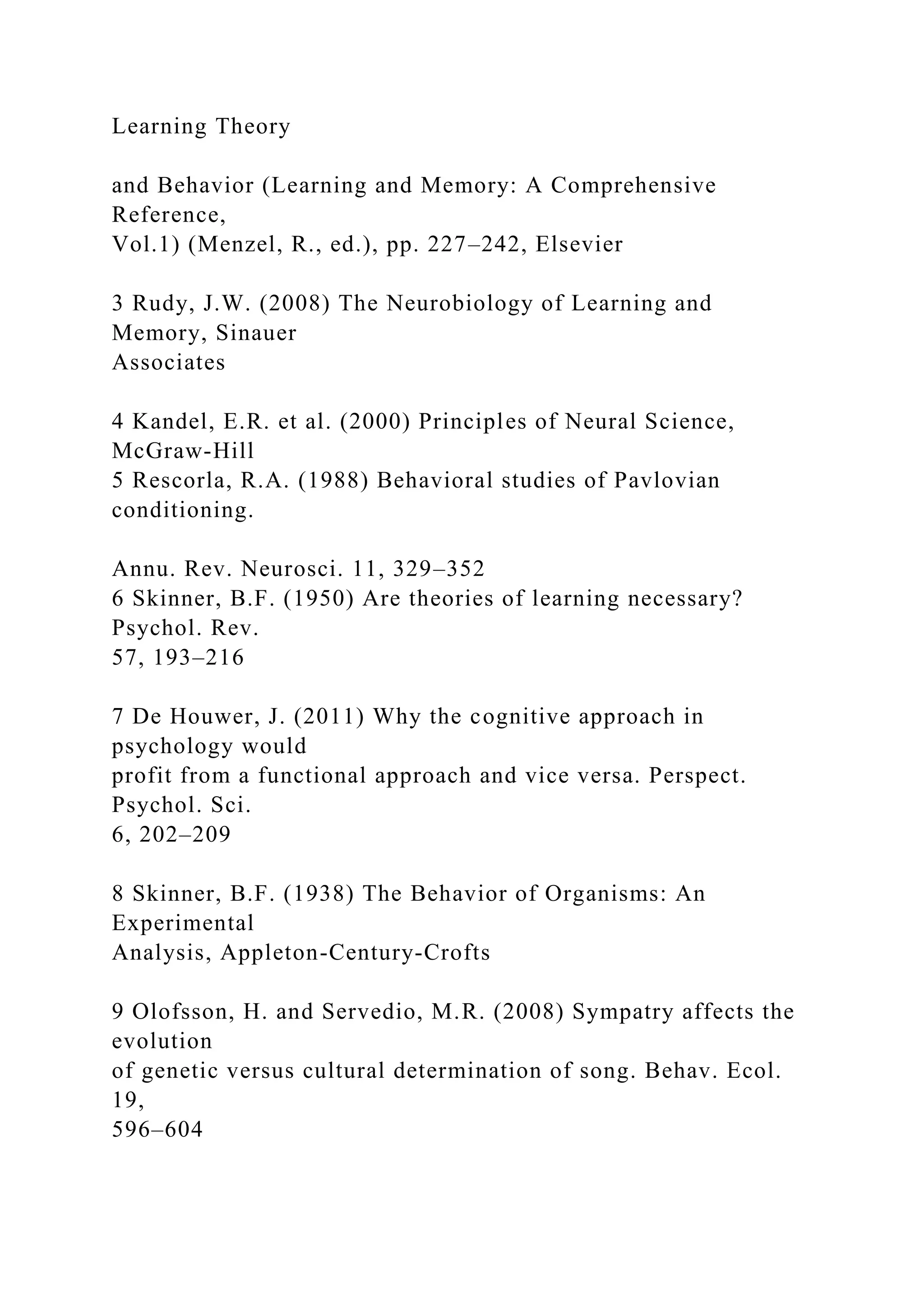 Learning Theory
and Behavior (Learning and Memory: A Comprehensive
Reference,
Vol.1) (Menzel, R., ed.), pp. 227–242, Elsevier
3 Rudy, J.W. (2008) The Neurobiology of Learning and
Memory, Sinauer
Associates
4 Kandel, E.R. et al. (2000) Principles of Neural Science,
McGraw-Hill
5 Rescorla, R.A. (1988) Behavioral studies of Pavlovian
conditioning.
Annu. Rev. Neurosci. 11, 329–352
6 Skinner, B.F. (1950) Are theories of learning necessary?
Psychol. Rev.
57, 193–216
7 De Houwer, J. (2011) Why the cognitive approach in
psychology would
profit from a functional approach and vice versa. Perspect.
Psychol. Sci.
6, 202–209
8 Skinner, B.F. (1938) The Behavior of Organisms: An
Experimental
Analysis, Appleton-Century-Crofts
9 Olofsson, H. and Servedio, M.R. (2008) Sympatry affects the
evolution
of genetic versus cultural determination of song. Behav. Ecol.
19,
596–604
 