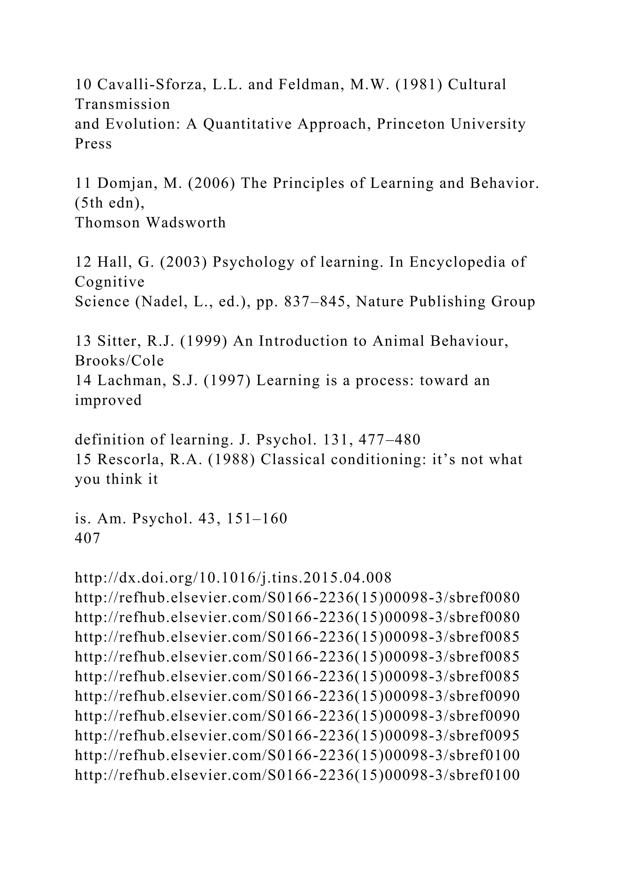 10 Cavalli-Sforza, L.L. and Feldman, M.W. (1981) Cultural
Transmission
and Evolution: A Quantitative Approach, Princeton University
Press
11 Domjan, M. (2006) The Principles of Learning and Behavior.
(5th edn),
Thomson Wadsworth
12 Hall, G. (2003) Psychology of learning. In Encyclopedia of
Cognitive
Science (Nadel, L., ed.), pp. 837–845, Nature Publishing Group
13 Sitter, R.J. (1999) An Introduction to Animal Behaviour,
Brooks/Cole
14 Lachman, S.J. (1997) Learning is a process: toward an
improved
definition of learning. J. Psychol. 131, 477–480
15 Rescorla, R.A. (1988) Classical conditioning: it’s not what
you think it
is. Am. Psychol. 43, 151–160
407
http://dx.doi.org/10.1016/j.tins.2015.04.008
http://refhub.elsevier.com/S0166-2236(15)00098-3/sbref0080
http://refhub.elsevier.com/S0166-2236(15)00098-3/sbref0080
http://refhub.elsevier.com/S0166-2236(15)00098-3/sbref0085
http://refhub.elsevier.com/S0166-2236(15)00098-3/sbref0085
http://refhub.elsevier.com/S0166-2236(15)00098-3/sbref0085
http://refhub.elsevier.com/S0166-2236(15)00098-3/sbref0090
http://refhub.elsevier.com/S0166-2236(15)00098-3/sbref0090
http://refhub.elsevier.com/S0166-2236(15)00098-3/sbref0095
http://refhub.elsevier.com/S0166-2236(15)00098-3/sbref0100
http://refhub.elsevier.com/S0166-2236(15)00098-3/sbref0100
 