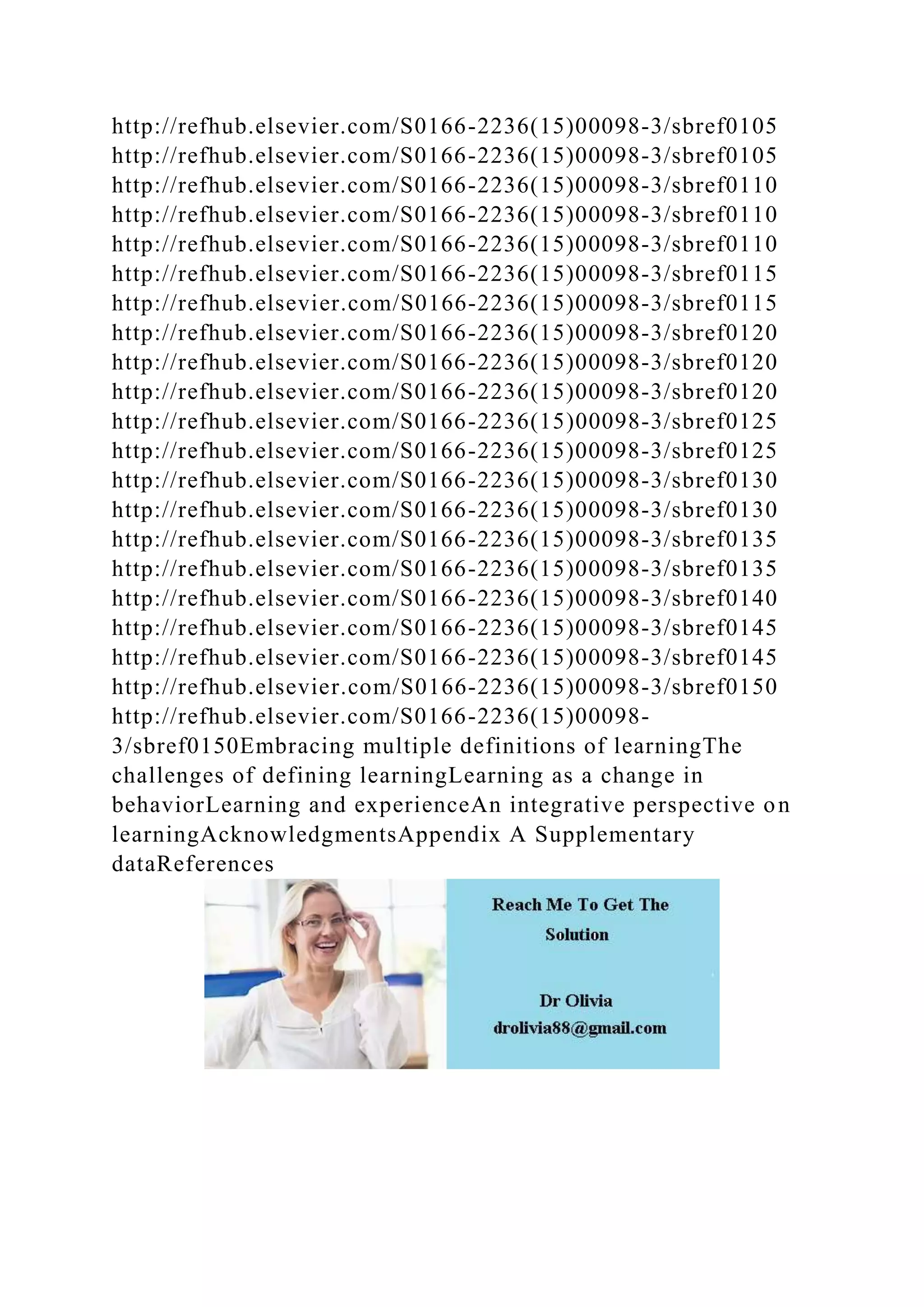 http://refhub.elsevier.com/S0166-2236(15)00098-3/sbref0105
http://refhub.elsevier.com/S0166-2236(15)00098-3/sbref0105
http://refhub.elsevier.com/S0166-2236(15)00098-3/sbref0110
http://refhub.elsevier.com/S0166-2236(15)00098-3/sbref0110
http://refhub.elsevier.com/S0166-2236(15)00098-3/sbref0110
http://refhub.elsevier.com/S0166-2236(15)00098-3/sbref0115
http://refhub.elsevier.com/S0166-2236(15)00098-3/sbref0115
http://refhub.elsevier.com/S0166-2236(15)00098-3/sbref0120
http://refhub.elsevier.com/S0166-2236(15)00098-3/sbref0120
http://refhub.elsevier.com/S0166-2236(15)00098-3/sbref0120
http://refhub.elsevier.com/S0166-2236(15)00098-3/sbref0125
http://refhub.elsevier.com/S0166-2236(15)00098-3/sbref0125
http://refhub.elsevier.com/S0166-2236(15)00098-3/sbref0130
http://refhub.elsevier.com/S0166-2236(15)00098-3/sbref0130
http://refhub.elsevier.com/S0166-2236(15)00098-3/sbref0135
http://refhub.elsevier.com/S0166-2236(15)00098-3/sbref0135
http://refhub.elsevier.com/S0166-2236(15)00098-3/sbref0140
http://refhub.elsevier.com/S0166-2236(15)00098-3/sbref0145
http://refhub.elsevier.com/S0166-2236(15)00098-3/sbref0145
http://refhub.elsevier.com/S0166-2236(15)00098-3/sbref0150
http://refhub.elsevier.com/S0166-2236(15)00098-
3/sbref0150Embracing multiple definitions of learningThe
challenges of defining learningLearning as a change in
behaviorLearning and experienceAn integrative perspective on
learningAcknowledgmentsAppendix A Supplementary
dataReferences
 