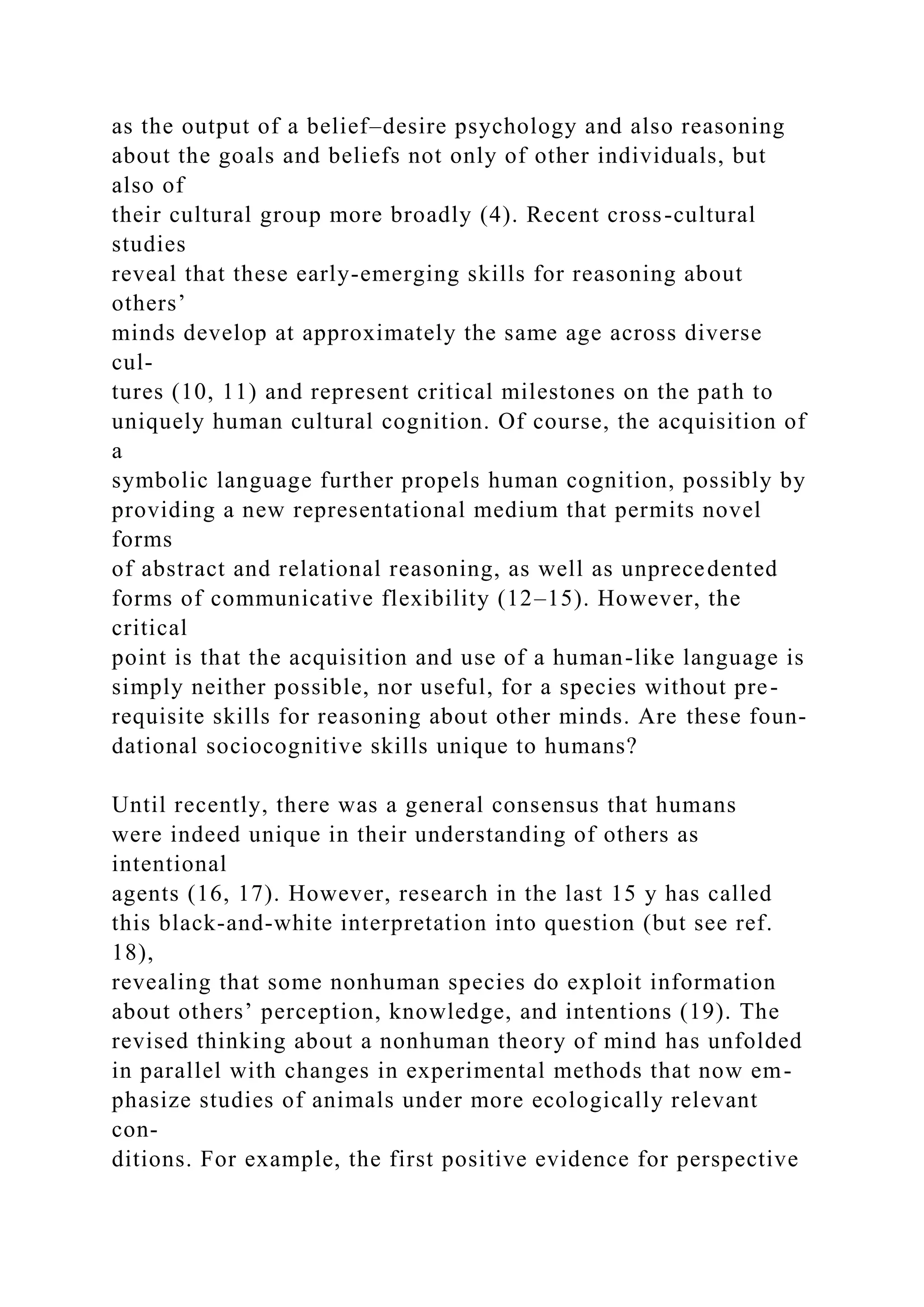as the output of a belief–desire psychology and also reasoning
about the goals and beliefs not only of other individuals, but
also of
their cultural group more broadly (4). Recent cross-cultural
studies
reveal that these early-emerging skills for reasoning about
others’
minds develop at approximately the same age across diverse
cul-
tures (10, 11) and represent critical milestones on the path to
uniquely human cultural cognition. Of course, the acquisition of
a
symbolic language further propels human cognition, possibly by
providing a new representational medium that permits novel
forms
of abstract and relational reasoning, as well as unprecedented
forms of communicative flexibility (12–15). However, the
critical
point is that the acquisition and use of a human-like language is
simply neither possible, nor useful, for a species without pre-
requisite skills for reasoning about other minds. Are these foun-
dational sociocognitive skills unique to humans?
Until recently, there was a general consensus that humans
were indeed unique in their understanding of others as
intentional
agents (16, 17). However, research in the last 15 y has called
this black-and-white interpretation into question (but see ref.
18),
revealing that some nonhuman species do exploit information
about others’ perception, knowledge, and intentions (19). The
revised thinking about a nonhuman theory of mind has unfolded
in parallel with changes in experimental methods that now em-
phasize studies of animals under more ecologically relevant
con-
ditions. For example, the first positive evidence for perspective
 