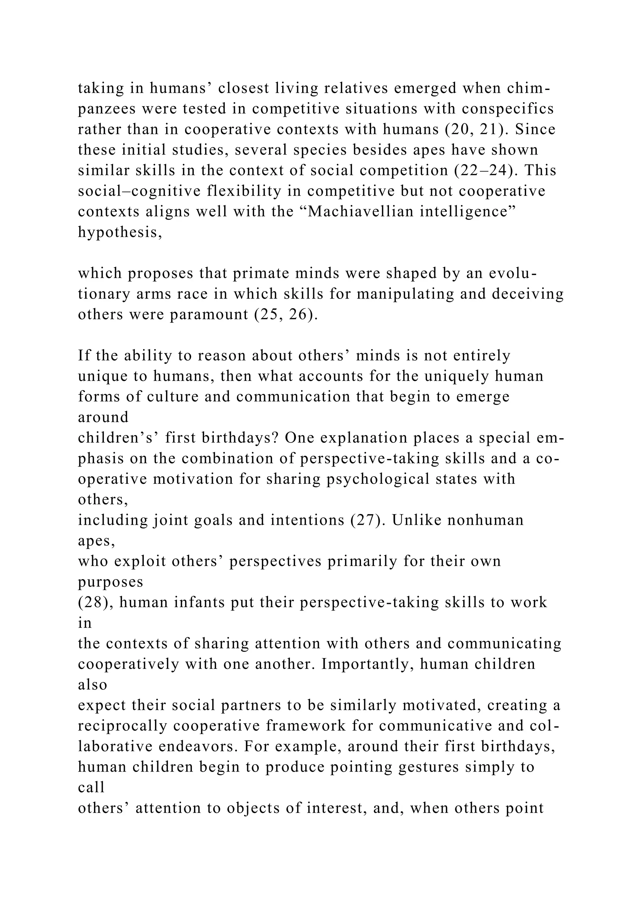 taking in humans’ closest living relatives emerged when chim-
panzees were tested in competitive situations with conspecifics
rather than in cooperative contexts with humans (20, 21). Since
these initial studies, several species besides apes have shown
similar skills in the context of social competition (22–24). This
social–cognitive flexibility in competitive but not cooperative
contexts aligns well with the “Machiavellian intelligence”
hypothesis,
which proposes that primate minds were shaped by an evolu-
tionary arms race in which skills for manipulating and deceiving
others were paramount (25, 26).
If the ability to reason about others’ minds is not entirely
unique to humans, then what accounts for the uniquely human
forms of culture and communication that begin to emerge
around
children’s’ first birthdays? One explanation places a special em-
phasis on the combination of perspective-taking skills and a co-
operative motivation for sharing psychological states with
others,
including joint goals and intentions (27). Unlike nonhuman
apes,
who exploit others’ perspectives primarily for their own
purposes
(28), human infants put their perspective-taking skills to work
in
the contexts of sharing attention with others and communicating
cooperatively with one another. Importantly, human children
also
expect their social partners to be similarly motivated, creating a
reciprocally cooperative framework for communicative and col-
laborative endeavors. For example, around their first birthdays,
human children begin to produce pointing gestures simply to
call
others’ attention to objects of interest, and, when others point
 