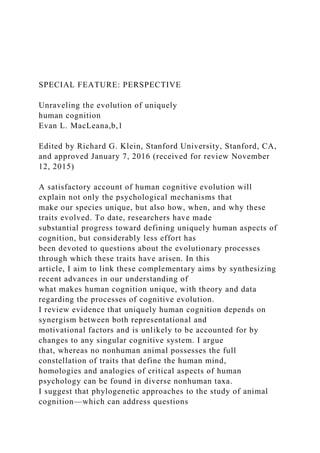 SPECIAL FEATURE: PERSPECTIVE
Unraveling the evolution of uniquely
human cognition
Evan L. MacLeana,b,1
Edited by Richard G. Klein, Stanford University, Stanford, CA,
and approved January 7, 2016 (received for review November
12, 2015)
A satisfactory account of human cognitive evolution will
explain not only the psychological mechanisms that
make our species unique, but also how, when, and why these
traits evolved. To date, researchers have made
substantial progress toward defining uniquely human aspects of
cognition, but considerably less effort has
been devoted to questions about the evolutionary processes
through which these traits have arisen. In this
article, I aim to link these complementary aims by synthesizing
recent advances in our understanding of
what makes human cognition unique, with theory and data
regarding the processes of cognitive evolution.
I review evidence that uniquely human cognition depends on
synergism between both representational and
motivational factors and is unlikely to be accounted for by
changes to any singular cognitive system. I argue
that, whereas no nonhuman animal possesses the full
constellation of traits that define the human mind,
homologies and analogies of critical aspects of human
psychology can be found in diverse nonhuman taxa.
I suggest that phylogenetic approaches to the study of animal
cognition—which can address questions
 