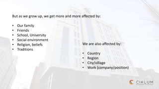 But as we grow up, we get more and more affected by:
• Our family
• Friends
• School, University
• Social environment
• Religion, beliefs
• Traditions
We are also affected by:
• Country
• Region
• City/village
• Work (company/position)
 