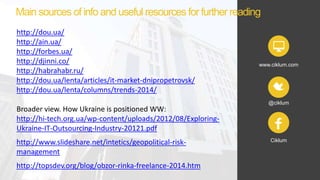 www.ciklum.com
@ciklum
Ciklum
http://dou.ua/
http://ain.ua/
http://forbes.ua/
http://djinni.co/
http://habrahabr.ru/
http://dou.ua/lenta/articles/it-market-dnipropetrovsk/
http://dou.ua/lenta/columns/trends-2014/
Broader view. How Ukraine is positioned WW:
http://hi-tech.org.ua/wp-content/uploads/2012/08/Exploring-
Ukraine-IT-Outsourcing-Industry-20121.pdf
http://www.slideshare.net/intetics/geopolitical-risk-
management
http://topsdev.org/blog/obzor-rinka-freelance-2014.htm
Main sources of info and useful resources for further reading
 