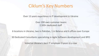 Ciklum’s Key Numbers
Over 13 years experience in IT development in Ukraine
Over 200 own customer teams
2,500+ dedicated staff
6 locations in Ukraine, two in Pakistan, 1 in Belarus and 6 offices over Europe
30 Dedicated Consultants specializing in Agile Software development and BPO
Voted as Ukraine's best IT employer 3 years in a row
 