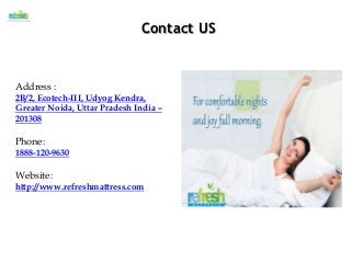 Contact US
Address :
2B/2, Ecotech-III, Udyog Kendra,
Greater Noida, Uttar Pradesh India –
201308
Phone:
1888-120-9630
Website:
http://www.refreshmattress.com
 