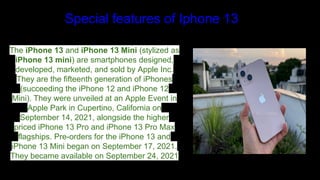 Special features of Iphone 13
The iPhone 13 and iPhone 13 Mini (stylized as
iPhone 13 mini) are smartphones designed,
developed, marketed, and sold by Apple Inc.
They are the fifteenth generation of iPhones
(succeeding the iPhone 12 and iPhone 12
Mini). They were unveiled at an Apple Event in
Apple Park in Cupertino, California on
September 14, 2021, alongside the higher
priced iPhone 13 Pro and iPhone 13 Pro Max
flagships. Pre-orders for the iPhone 13 and
iPhone 13 Mini began on September 17, 2021.
They became available on September 24, 2021
 
