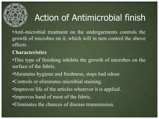 Action of Antimicrobial finish
•Anti-microbial treatment on the undergarments controls the
growth of microbes on it, which will in turn control the above
effects .
Characteristics
•This type of finishing inhibits the growth of microbes on the
surface of the fabric.
•Maintains hygiene and freshness, stops bad odour.
•Controls or eliminates microbial staining.
•Improves life of the articles wherever it is applied.
•Improves hand of most of the fabric.
•Eliminates the chances of disease transmission.
 