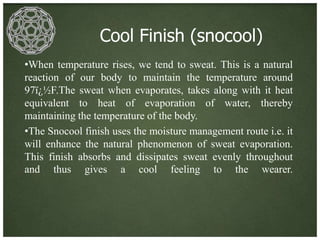 Cool Finish (snocool)
•When temperature rises, we tend to sweat. This is a natural
reaction of our body to maintain the temperature around
97ï¿½F.The sweat when evaporates, takes along with it heat
equivalent to heat of evaporation of water, thereby
maintaining the temperature of the body.
•The Snocool finish uses the moisture management route i.e. it
will enhance the natural phenomenon of sweat evaporation.
This finish absorbs and dissipates sweat evenly throughout
and thus gives a cool feeling to the wearer.
 