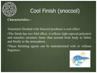Cool Finish (snocool)
Characteristics: -

•Garments finished with Snocool produces a cool effect.
•The finish has two fold effect, it reflects light (special polymer)
and transfers moisture faster than normal from body to fabric
and finally to the atmosphere.
•These finishing agents can be manufactured with or without
fragrance.
 