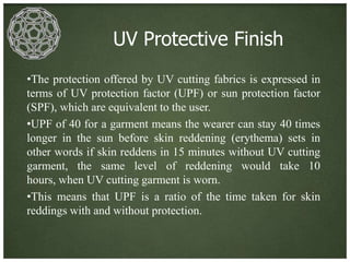 UV Protective Finish
•The protection offered by UV cutting fabrics is expressed in
terms of UV protection factor (UPF) or sun protection factor
(SPF), which are equivalent to the user.
•UPF of 40 for a garment means the wearer can stay 40 times
longer in the sun before skin reddening (erythema) sets in
other words if skin reddens in 15 minutes without UV cutting
garment, the same level of reddening would take 10
hours, when UV cutting garment is worn.
•This means that UPF is a ratio of the time taken for skin
reddings with and without protection.
 