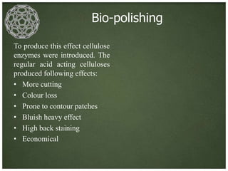 Bio-polishing

To produce this effect cellulose
enzymes were introduced. The
regular acid acting celluloses
produced following effects:
• More cutting
• Colour loss
• Prone to contour patches
• Bluish heavy effect
• High back staining
• Economical
 