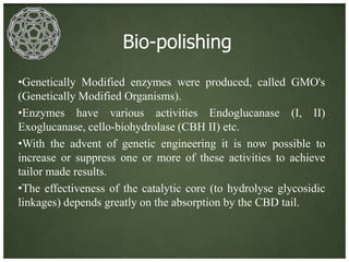 Bio-polishing
•Genetically Modified enzymes were produced, called GMO's
(Genetically Modified Organisms).
•Enzymes have various activities Endoglucanase (I, II)
Exoglucanase, cello-biohydrolase (CBH II) etc.
•With the advent of genetic engineering it is now possible to
increase or suppress one or more of these activities to achieve
tailor made results.
•The effectiveness of the catalytic core (to hydrolyse glycosidic
linkages) depends greatly on the absorption by the CBD tail.
 