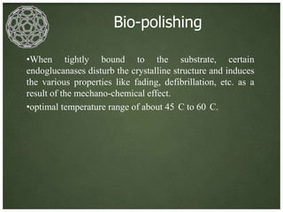 Bio-polishing

•When tightly bound to the substrate, certain
endoglucanases disturb the crystalline structure and induces
the various properties like fading, defibrillation, etc. as a
result of the mechano-chemical effect.
•optimal temperature range of about 45 C to 60 C.
 