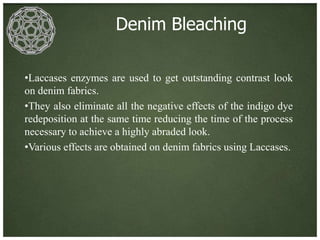 Denim Bleaching

•Laccases enzymes are used to get outstanding contrast look
on denim fabrics.
•They also eliminate all the negative effects of the indigo dye
redeposition at the same time reducing the time of the process
necessary to achieve a highly abraded look.
•Various effects are obtained on denim fabrics using Laccases.
 