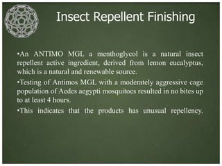 Insect Repellent Finishing

•An ANTIMO MGL a menthoglycol is a natural insect
repellent active ingredient, derived from lemon eucalyptus,
which is a natural and renewable source.
•Testing of Antimos MGL with a moderately aggressive cage
population of Aedes aegypti mosquitoes resulted in no bites up
to at least 4 hours.
•This indicates that the products has unusual repellency.
 