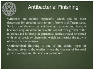 Antibacterial Finishing

•Microbes are minute organisms, which can be most
dangerous for creating harm to our lifestyle in different ways.
So to make the environment healthy, hygienic and fresh, it
becomes very important to have the control over growth of the
microbes and for these the garments / fabrics should be treated
with some specialty chemicals, which can restrict the growth
of these microorganisms.
•Antimicrobial finishing is one of the special types of
finishing given to the textiles where the chances of bacterial
growth are high and the safety is paramount.


                               .
 