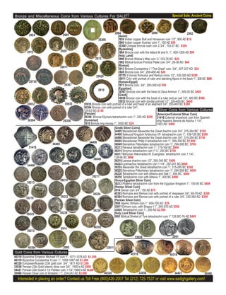 Bronze and Miscellaneous Coins from Various Cultures For SALE!!                                                                  Special Sale: Ancient Coins



                                                                                2984                             2990                          2992
            2924                       2985                                        [Asian]
                                                                  35308            2924 Indian copper Bull and Horseman coin 1/2”, 900 AD $10
                                                                                   2985 Indian copper Kushan coin 1”, 100 AD $29
                                                                                   35308 Chinese bronze cash coin 2 3/4”, 103-37 BC $300
                                                                                   [Byzantine]
          2913                        2920                                         2984 Bronze coin with the letters M and K. 1”, 800-1200 AD $99
                                                                                   [Holy Land]
                                                                2973               2990 Bronze Widow’s Mite coin ½”,103-76 BC $20
                                                                                   2992 Biblical bronze Pontius Pilate coin 3/4”, 26-36 AD $40
                                      35911                                        [Roman]
                                                                                   2913 Bronze Constantine I “ The Great” coin. 3/4”, 307-337 AD $20
                                                                                   2920 Bronze coin 3/4”, 200-400 AD $20
                                                                 35929             20755 3 bronze Romulus and Remus coins 1/2”, 330-350 AD $200
                                                                                   35911 Coin with portrait of ruler and standing ﬁgure in the back 1”, 200 AD $200
           20755                                                                   [Roman-Egypt]
                                        39367                                      2973 Bronze coin. 3/4”, 200-300 AD $59
                                                                  2910             [Egyptian]
                                                                                   39367 Bronze coin with the head of Zeus Ammon 1”, 305-30 BC $400
                                                                                   [Greek]
                                                                                   35929 Bronze coin with the head of a ruler and an owl 1/2”, 400 BC $400
                                                                                   35932 Bronze coin with double portrait 1/2”, 200-400 BC $400
          35932                          35935         35935 Bronze coin with portrait of a ruler and head of an elephant 3/4”, 200-400 BC $300
                                                       36394 Bronze coin with portrait of a ruler 3/4”,
                                                       120-63 BC $150                                                  Silver Coins from Various Cultures
                                                       [Persian]                                                     [American/Colonial Silver Coin]
                                                       26356 Bronze Elymais tetradrachm coin 1”, 200 AD $200 31418 Colonial shipwreck coin from Spanish
          36394                         26356          [Sumerian]                                                    ship Nuestra Senora de Atocha 1 1/4”,
                                                       2910 Bronze ring money 1”, 3000 BC $29                        1622 AD $400
                                                                               [Greek Silver Coins]
                                                                               34405 Macedonian Alexander the Great drachm coin 3/4”, 315-294 BC $150
                                                                               34408 Seleucid Kingdom Antiochos VII tetradrachm coin 1”, 138-129 BC $300
                                                                               34496 Macedonian Alexander the Great drachm coin 3/4”, 315-294 BC $150
                                                           34408               36045 Macedonian Philip II tetradrachm coin 1”, 359-336 BC $1,800
                              34405                                            36049 Demetrios Poliorketes tetradrachm coin 1”, 294-288 BC $700
           31418                                                               39213 Perseus tetradrachm coin 1”, 179-168 BC $900
                                                                               39215 Smyrna tetradrachm coin 1 ¼”, 200 BC $700
                                                                               39217 Bithynian Nikomedes III, Euergetes tetradrachm coin 1 1/4”,
                                                                               128-94 BC $600
                                                              36049            39219 Larissa drachm coin 1/2”, 350-340 BC $400
                                       36045                                   39222 Lysimachus tetradrachm coin 1 1/4”, 297-281 BC $600
          34496
                                                                               39224 Alexander the Great tetradrachm coin 1”, 315-295 BC $300
                                                                               39225 Demetrios Poliorketes tetradrachm coin 1”, 294-288 BC $600
                                                                               39228 Tetradrachm coin with Athena and Owl 1”, 400 BC $800
                                                             39217             39230 Tetradrachm coin with Athena 1”, 400 BC $800
                                      39215                                    [Greco-Egyptian Silver Coin]
          39213                                                                39212 Ptolemy tetradrachm coin from the Egyptian Kingdom 1”, 150-50 BC $400
                                                                               [Roman Silver Coin]
                                                                               2914 Denari coin 3/4”, 150 AD $75
                                                              39224            40393 Romulus and Remus coin with portrait of Vespasian 3/4”, 69-79 AD $300
         39219                        39222                                    40394 Romulus and Remus coin with portrait of a ruler 3/4”, 330-350 AD $300
                                                                               [Persian Silver Coin]
                                                                               2995 Islamic Dirham coin 1”, 600-700 AD $29
                                                                               33811 Dirham coin, with Shapur I 1”, 240-270 AD $350
                                                              39230            33928 Tetradrachm coin 1”, 200 AD $2,500
         39225                        39228
                                      39228                                    [Holy Land Silver Coin]
                                                                               2991 Biblical Shekel of Tyre tetradrachm coin 1” 126 BC-76 AD $495


                                      2914                     40393
          39212
                                                                                                 33928                           2991


           40394                        2995                             33811
Gold Coins from Various Cultures                                                              40318                            40319
40318 Byzantine Emperor Michael VII coin 1”, 1071-1078 AD $1,200
40319 Byzantine Constantine X coin 1”, 1059-1067 AD $1,200
40320 European/Russian 22kt gold coin 3/4”, 1871 AD $1,200
33938 Persian 22kt Gold Islamic dinar coin 3/4”, 1500’s AD $900
34421 Persian 22kt Gold 2 1/2 Pahlavi coin 1 1/4”,1900’s AD $4,000
30486 Persian Dinar coin of Ardashir I 1”, 224-242 AD $3,000            40320                         33938                        34421                    30486
  Interested in placing an order? Contact us Toll Free (800)426-2007 Tel (212) 725-7537 or visit www.sadighgallery.com!
 