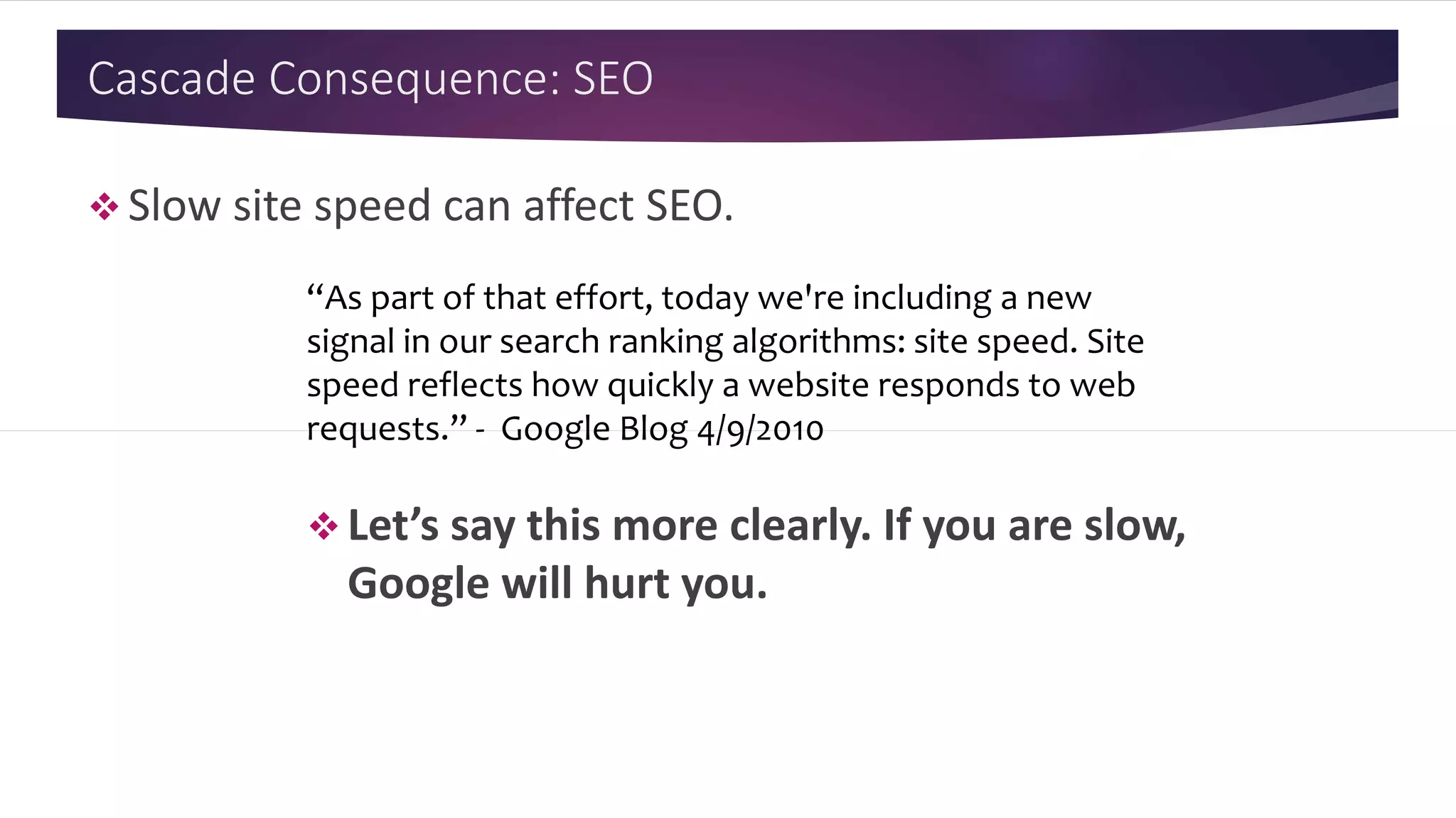 Cascade Consequence: SEO
 Slow site speed can affect SEO.
“As part of that effort, today we're including a new
signal in our search ranking algorithms: site speed. Site
speed reflects how quickly a website responds to web
requests.” - Google Blog 4/9/2010
 Let’s say this more clearly. If you are slow,
Google will hurt you.
 