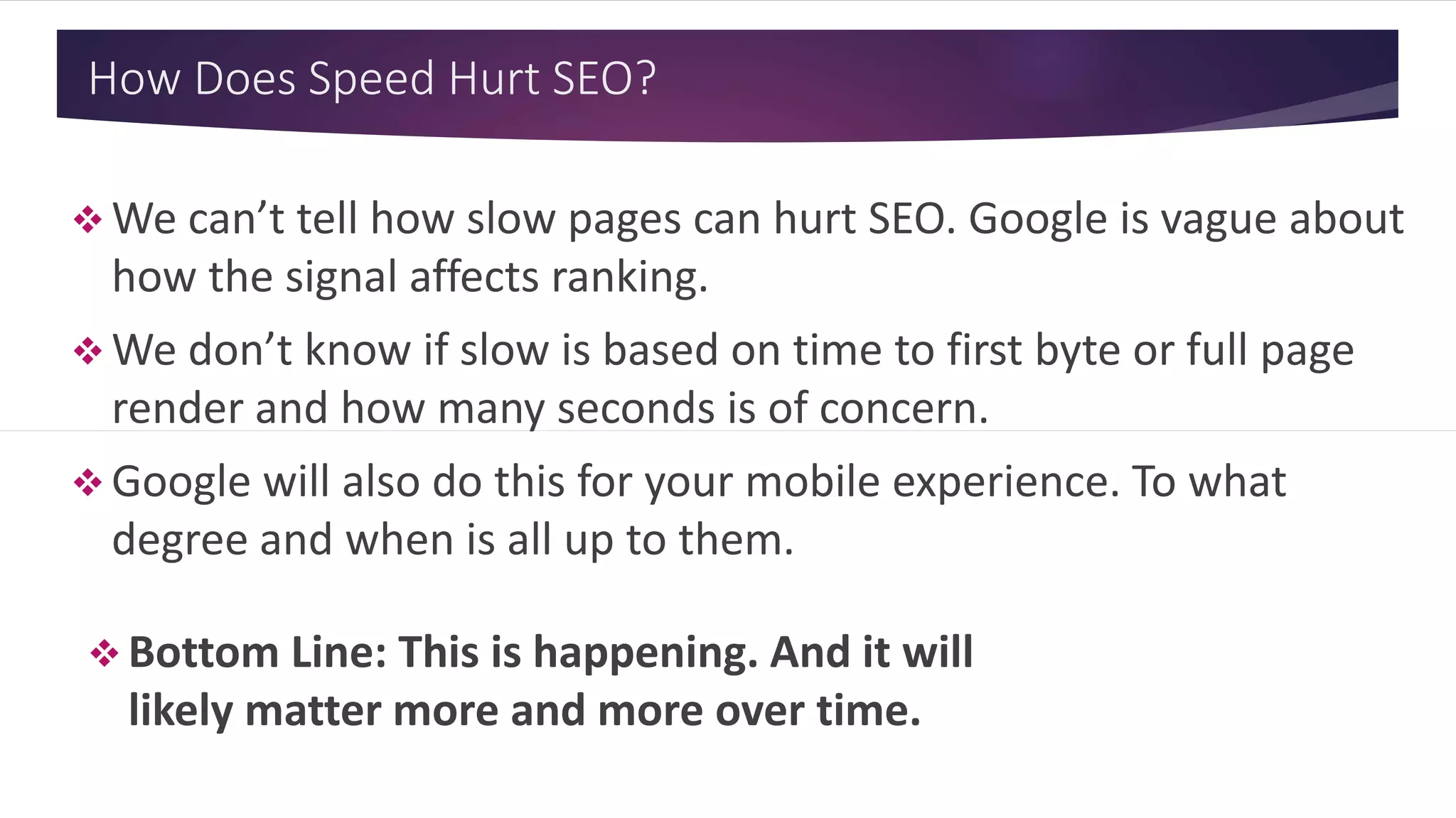 How Does Speed Hurt SEO?
 We can’t tell how slow pages can hurt SEO. Google is vague about
how the signal affects ranking.
 We don’t know if slow is based on time to first byte or full page
render and how many seconds is of concern.
 Google will also do this for your mobile experience. To what
degree and when is all up to them.
 Bottom Line: This is happening. And it will
likely matter more and more over time.
 