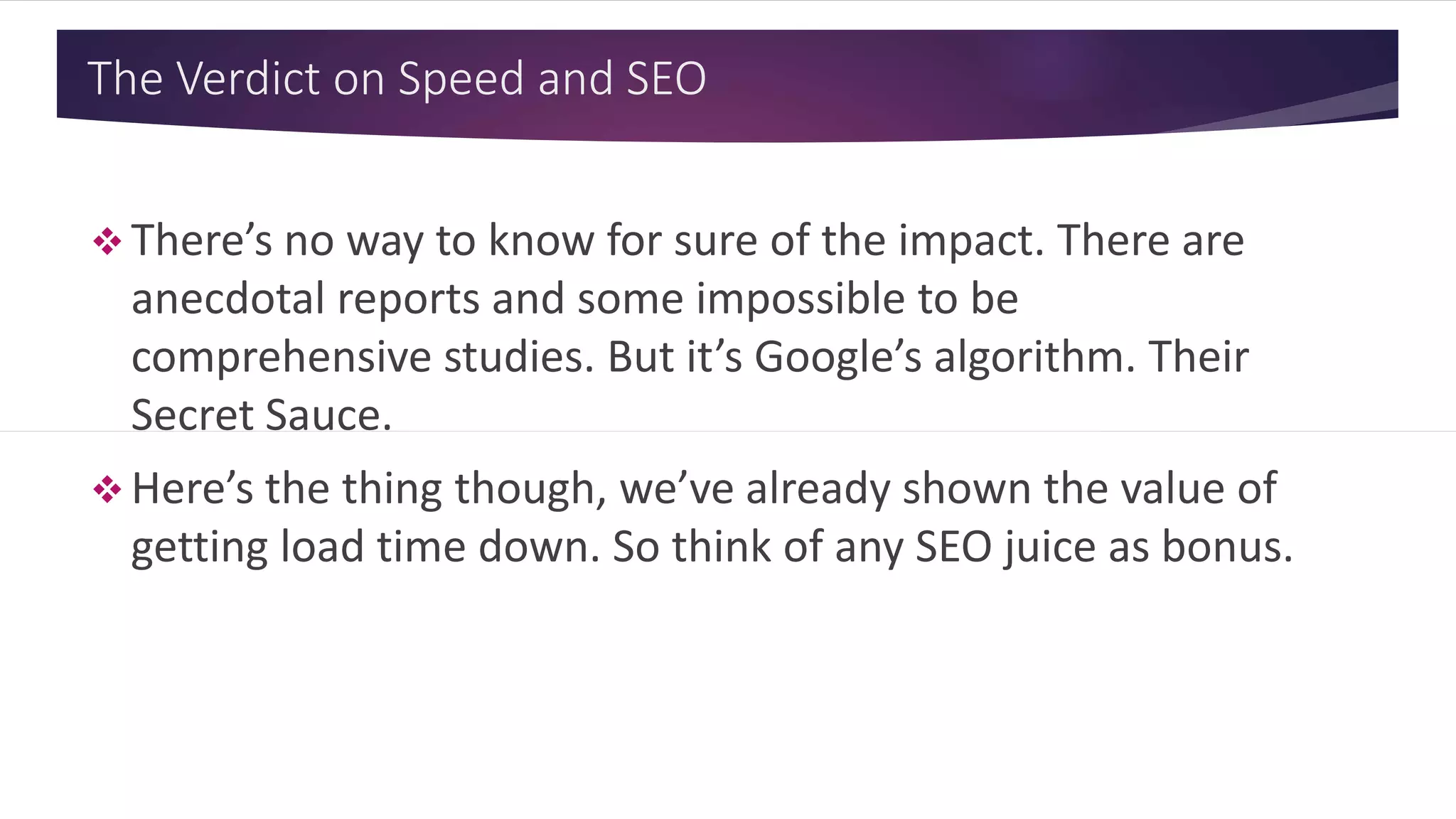 The Verdict on Speed and SEO
 There’s no way to know for sure of the impact. There are
anecdotal reports and some impossible to be
comprehensive studies. But it’s Google’s algorithm. Their
Secret Sauce.
 Here’s the thing though, we’ve already shown the value of
getting load time down. So think of any SEO juice as bonus.
 