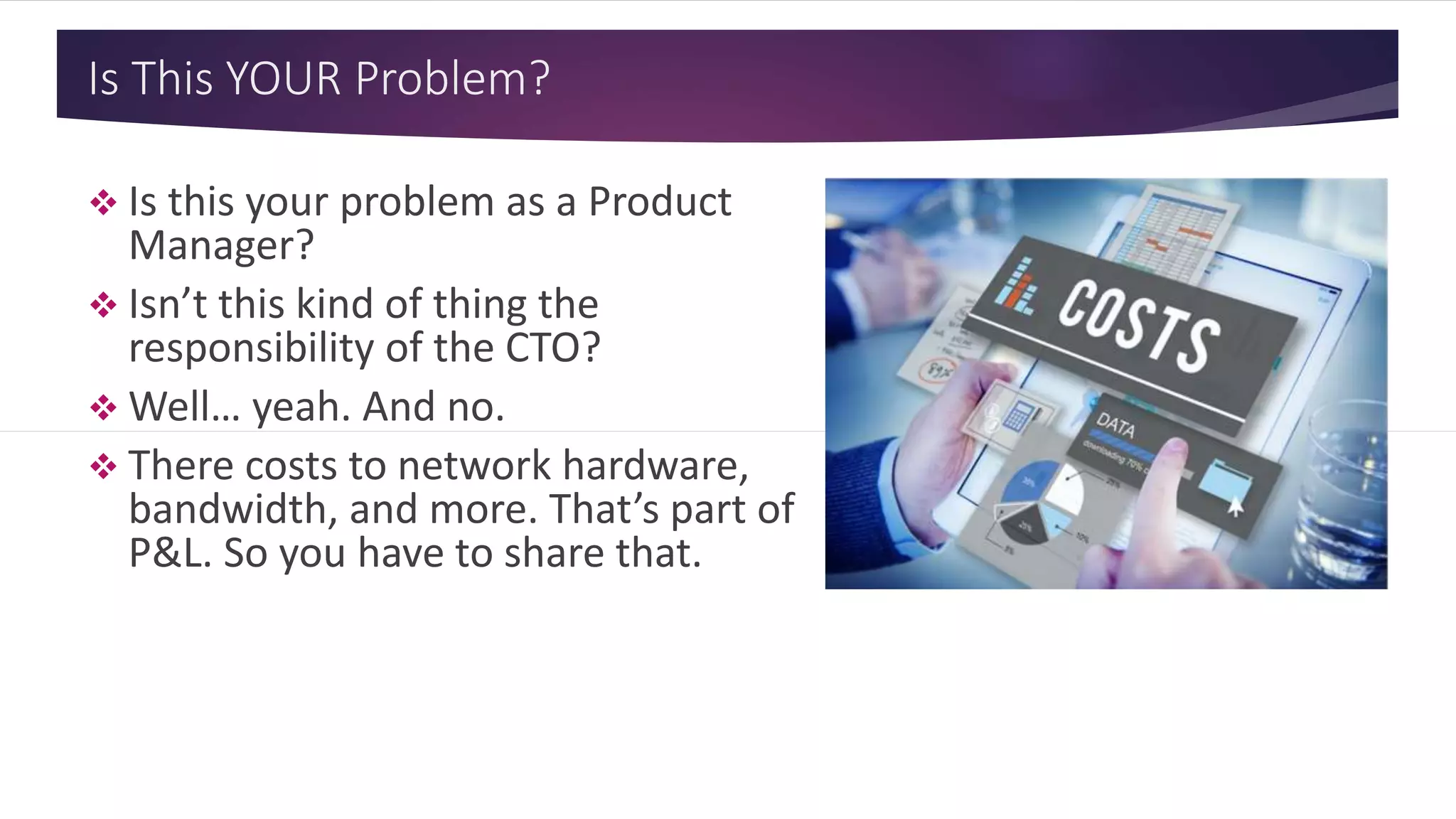 Is This YOUR Problem?
 Is this your problem as a Product
Manager?
 Isn’t this kind of thing the
responsibility of the CTO?
 Well… yeah. And no.
 There costs to network hardware,
bandwidth, and more. That’s part of
P&L. So you have to share that.
 