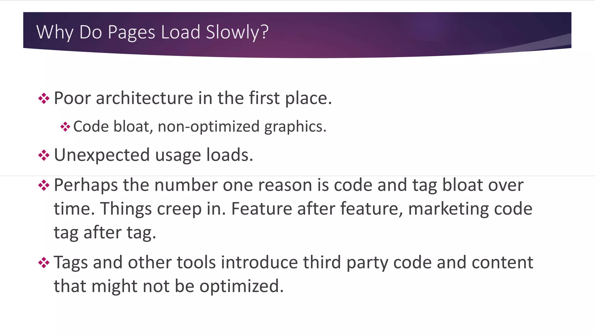 Why Do Pages Load Slowly?
 Poor architecture in the first place.
Code bloat, non-optimized graphics.
 Unexpected usage loads.
 Perhaps the number one reason is code and tag bloat over
time. Things creep in. Feature after feature, marketing code
tag after tag.
 Tags and other tools introduce third party code and content
that might not be optimized.
 