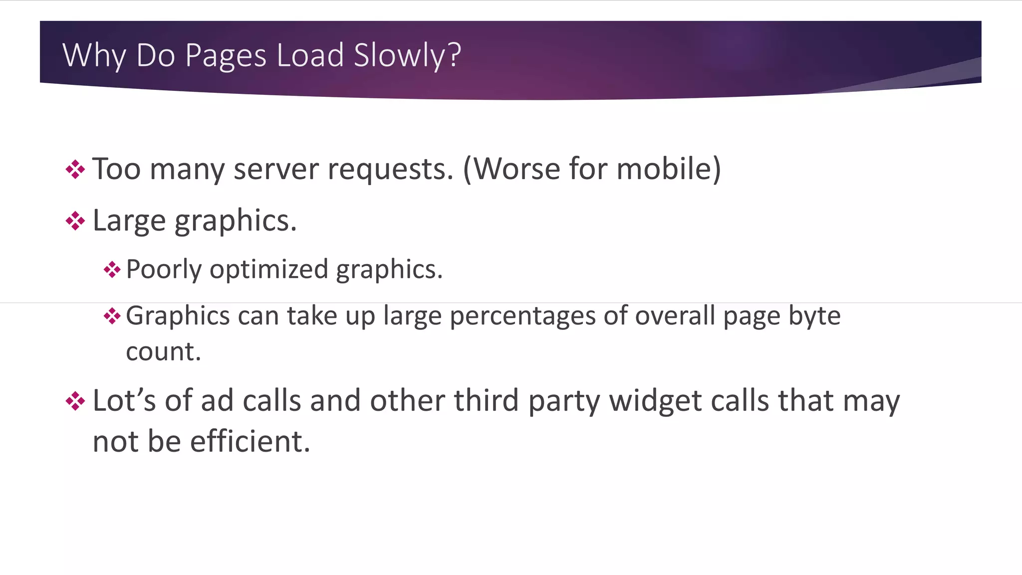 Why Do Pages Load Slowly?
 Too many server requests. (Worse for mobile)
 Large graphics.
Poorly optimized graphics.
Graphics can take up large percentages of overall page byte
count.
 Lot’s of ad calls and other third party widget calls that may
not be efficient.
 