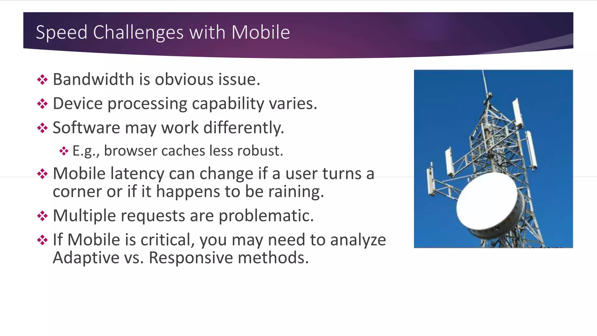 Speed Challenges with Mobile
 Bandwidth is obvious issue.
 Device processing capability varies.
 Software may work differently.
 E.g., browser caches less robust.
 Mobile latency can change if a user turns a
corner or if it happens to be raining.
 Multiple requests are problematic.
 If Mobile is critical, you may need to analyze
Adaptive vs. Responsive methods.
 