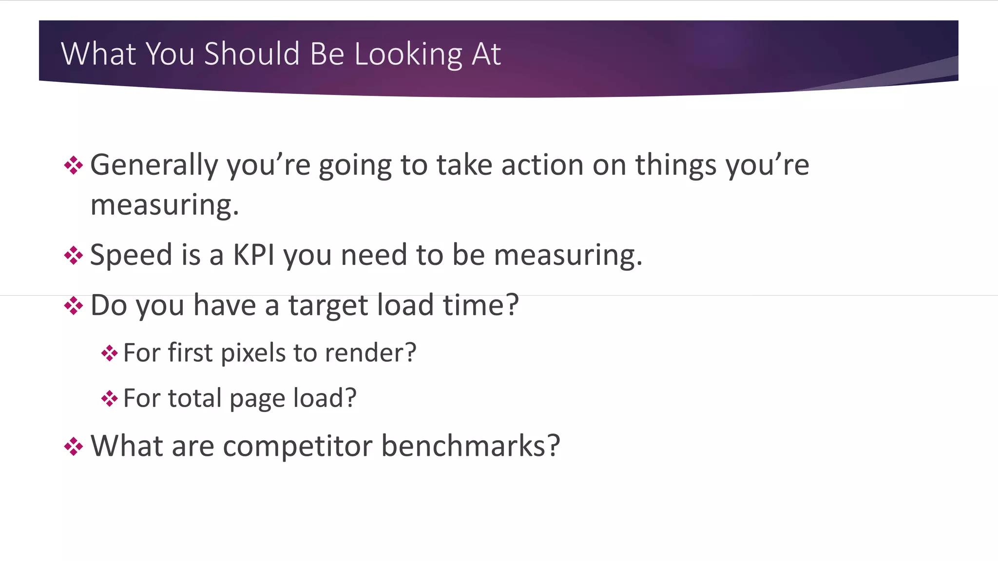 What You Should Be Looking At
 Generally you’re going to take action on things you’re
measuring.
 Speed is a KPI you need to be measuring.
 Do you have a target load time?
For first pixels to render?
For total page load?
 What are competitor benchmarks?
 