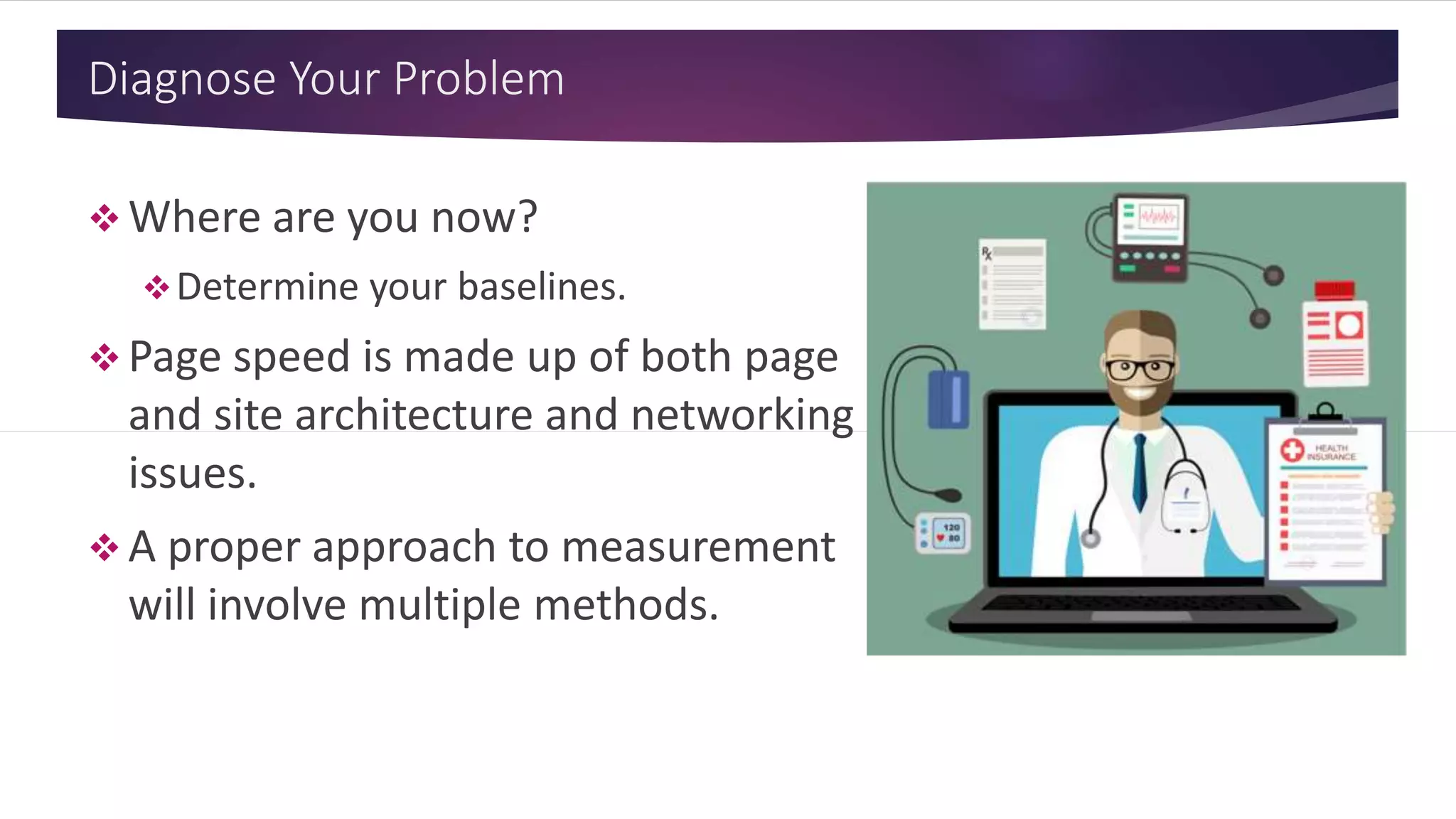 Diagnose Your Problem
 Where are you now?
Determine your baselines.
 Page speed is made up of both page
and site architecture and networking
issues.
 A proper approach to measurement
will involve multiple methods.
 