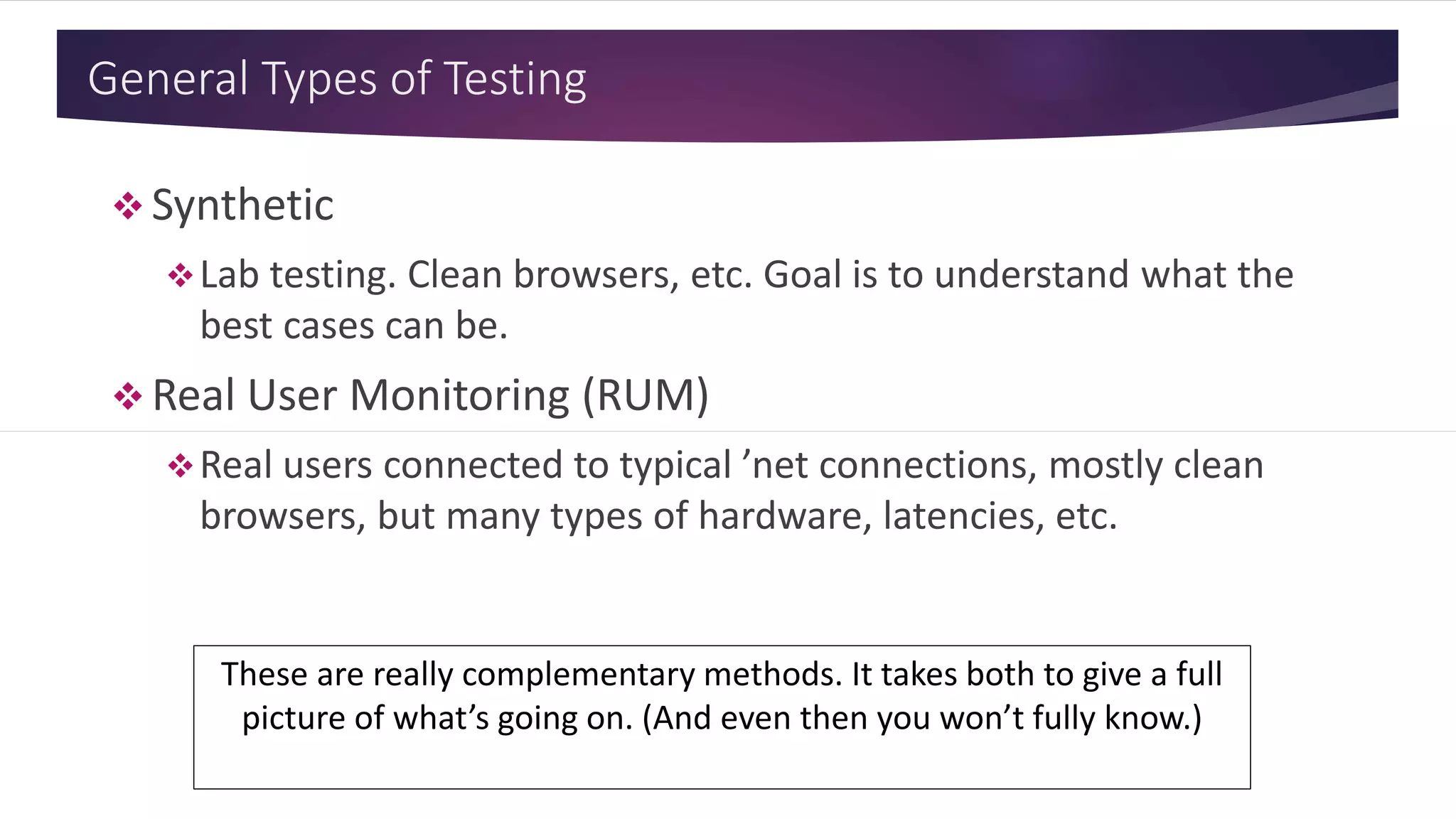 General Types of Testing
 Synthetic
Lab testing. Clean browsers, etc. Goal is to understand what the
best cases can be.
 Real User Monitoring (RUM)
Real users connected to typical ’net connections, mostly clean
browsers, but many types of hardware, latencies, etc.
These are really complementary methods. It takes both to give a full
picture of what’s going on. (And even then you won’t fully know.)
 